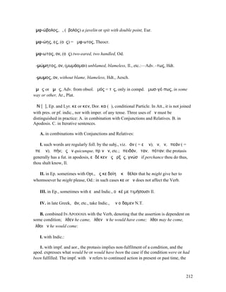 ἀµφ-ώβολος, ὁ, (ὀβολός) a javelin or spit with double point, Eur.

ἀµφ-ώης, ες, (οὖς) = ἄµφ-ωτος, Theocr.

ἄµφ-ωτος, ον, (οὖς) two-eared, two handled, Od.

ἀ-µώµητος, ον, (µωµάοµαι) unblamed, blameless, Il., etc.:—Adv. -τως, Hdt.

ἄ-µωµος, ον, without blame, blameless, Hdt., Aesch.

ἁµῶς or ἀµῶς, Adv. from obsol. ἁµός = τὶς, only in compd. ἀµωσ-γέ-πως, in some
way or other, Ar., Plat.

ἌΝ [ᾰ], Ep. and Lyr. κε or κεν, Dor. κα (ᾱ), conditional Particle. In Att., it is not joined
with pres. or pf. indic., nor with imper. of any tense. Three uses of ἄν must be
distinguished in practice: A. in combination with Conjunctions and Relatives. B. in
Apodosis. C. in Iterative sentences.

   A. in combinations with Conjunctions and Relatives:

   I. such words are regularly foll. by the subj., viz. ἐάν ( = εἰ ἄν), ἤν, ἄν, ἐπεάν ( =
ἐπεὶ ἄν), ἐπήν; ὃς ἄν quicunque, πρὶν ἄν, etc.; ἐπειδάν, ὅταν, ὁπόταν: the protasis
generally has a fut. in apodosis, εἰ δέ κεν ὣς ἔρξῃς, γνώσῃ if perchance thou do thus,
thou shalt know, Il.

   II. in Ep. sometimes with Opt., ὥς κε δοίη ᾧ κʼ ἐθέλοι that he might give her to
whomsoever he might please, Od.: in such cases κε or ἄν does not affect the Verb.

   III. in Ep., sometimes with εἰ and Indic., οἵ κέ µε τιµήσουσι Il.

   IV. in late Greek, ἐάν, etc., take Indic., ἐὰν οἴδαµεν N.T.

   B. combined IN APODOSIS with the Verb, denoting that the assertion is dependent on
some condition; ἦλθεν he came, ἦλθεν ἄν he would have come; ἔλθοι may he come,
ἔλθοι ἄν he would come:

   I. with Indic.:

   1. with impf. and aor., the protasis implies non-fulfilment of a condition, and the
apod. expresses what would be or would have been the case if the condition were or had
been fulfilled. The impf. with ἄν refers to continued action in present or past time, the



                                                                                         212
 