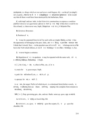 γενόµενα, i.e. things which are not and never could happen, Id.:—so the pf. (or plqpf.)
inf. or partic., πάντα ταῦθʼ ὑπὸ τῶν βαρβάρων ἂν ἑαλωκέναι [φήσειεν ἄν] he would
say that all these would have been destroyed by the barbarians, Dem.

     C. with impf. and aor. indic. in the ITERATIVE construction, to express a condition
fulfilled whenever an opportunity offered; εἶτα πῦρ ἂν οὐ παρῆν then there would be no
fire at hand, i.e. there never was, Soph.; διηρώτων ἂν αὐτοὺς τί λέγοιεν Plat.

    D. GENERAL REMARKS:

    I. Position of ἄν,

    1. ἄν may be separated from its inf. by such verbs as οἴοµαι, δοκέω, so that ἄν has
the appearance of belonging to the pres. indic., καὶ νῦν ἡδέως ἄν µοι δοκῶ κοινωνῆσαι
I think that I should, Xen.:—in the peculiar case of οὐκ οἶδʼ ἂν εἰ, ἄν belongs not to οἶδα
but to the Verb which follows, οὐκ οἶδʼ ἂν εἰ πείσαιµι = οὐκ οἶδα εἰ πείσαιµιἄν, Eur.

    2. ἄν never begins a sentence.

    II. Repetition of ἄν:—in apodosis ἄν may be repeated with the same verb, ὥστʼ ἄν,
εἰ σθένος λάβοιµι, δηλώσαιµʼ ἄν Soph.

ἄν [ᾱ], Att. Conj., = ἐάν, ἤν, often in Plat., etc.; cf. κἄν.

ἅν, crasis for ἃ ἄν, quaecunque, Soph.

ἀν, poët. for ἀνά before δ, etc., v. ἀνά A; cf. ἀµ.

ἄν, apocop. for ἄνα, v. ἀνά F. 2.

ἀν- or ἀνα-, the negat. Prefix (of which α priv. is a shortened form) before vowels, ἀν-
αίτιος, ἀν-ώδυνος (but see ἀ-έκων, ἄ-ελπτος, ἄ-εργος): the complete form remains in
ἀνά-εδνος, ἀνά-ελπτος.

ἈΝΆ [ᾰνᾰ], Prep. governing gen., dat., and acc. Radic. sense up, upon, opp. to κατά.

    A. WITH GEN., ἀνὰ νηός on board ship, Od.

   B. WITH DAT., on, upon, ἀνὰ σκήπτρῳ upon the sceptre, Il.; ἀνὰ ὤµῳ upon the
shoulder, Od.



                                                                                       214
 