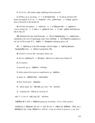 C. WITH ACC., the comm. usage, implying motion upwards:

   I. of Place, up to, up along, ἀνὰ τὸν ποταµόν Hdt.; ἀνὰ δῶµα up and down the
house, throughout it, Il.; so, ἀνὰ στρατόν, ἄστυ, ὅµιλον Hom.; ἀνὰ στόµα ἔχειν to
have continually in the mouth, Id.

   II. of Time, throughout, ἀνὰ νύκτα Il.; ἀνὰ τὸν πόλεµον Hdt.; ἀνὰ χρόνον in
course of time, Id.; ἀνὰ πᾶσαν τὴν ἡµέραν Id.; but, ἀνὰ πᾶσαν ἡµέραν, distributively,
day by day, Id.

    III. distributively also with Numerals, ἀνὰ πέντε παρασάγγας τῆς ἡµέρας [they
marched] at the rate of 5 parasangs a day, Xen.; κλισίας ἀνὰ πεντήκοντα companies at
the rate of 50 in each, N.T.; ἔλαβον ἀνὰ δηνάριον a denarius apiece, Ib.

   IV. ἀνὰ κράτος up to the full strength, with all might, ἀνὰ κράτος φεύγειν,
ἀποµάχεσθαι Xen.; ἀνὰ λόγον in proportion, Plat.

   D. WITHOUT CASE as Adv. thereupon, Hom., etc.

   2. all over, µέλανες δʼ ἀνὰ βότρυες ἧσαν all over there were clusters, Il.

   E. IN COMPOS.,

   1. upwards, up, as ἀναβαίνω, ἀνίστηµι.

   2. with a sense of increase or completeness, as ἀνακρίνω.

   3. again, as ἀναβλαστάνω, ἀναγινώσκω.

   4. back, backwards, ἀναχωρέω.

   F. ἄνα by anastr. for ἀνάστηθι, up! arise! ἀλλʼ ἄνα Hom.

   2. ἄν apocop. for ἀνέστη, he stood up, Il.

ἄνα [ᾰνᾰ], voc. of ἄναξ, king, Ζεῦ ἄνα Hom.

ἀναβάδην [βᾰ], Adv. (ἀναβαίνω) going up, mounting:—in Ar., aloft, upstairs.

ἀνα-βαίνω, f. -βήσοµαι: (for aor. I v. infr. B): aor. 2 ἀνέβην: pf. -βέβηκα:—Med., aor. I
-εβησάµην, Ep. 3 sing. -εβήσετο, v. infr. B:—to go up, mount, to go up to, c. acc. loci,


                                                                                     215
 