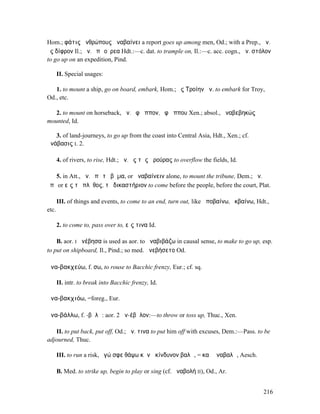 Hom.; φάτις ἀνθρώπους ἀναβαίνει a report goes up among men, Od.; with a Prep., ἀν.
ἐς δίφρον Il.; ἀν. ἐπὶ οὔρεα Hdt.:—c. dat. to trample on, Il.:—c. acc. cogn., ἀν. στόλον
to go up on an expedition, Pind.

       II. Special usages:

   1. to mount a ship, go on board, embark, Hom.; ἐς Τροίην ἀν. to embark for Troy,
Od., etc.

   2. to mount on horseback, ἀν. ἐφʼ ἵππον, ἐφʼ ἵππου Xen.; absol., ἀναβεβηκώς
mounted, Id.

   3. of land-journeys, to go up from the coast into Central Asia, Hdt., Xen.; cf.
ἀνάβασις I. 2.

       4. of rivers, to rise, Hdt.; ἀν. ἐς τὰς ἀρούρας to overflow the fields, Id.

   5. in Att., ἀν. ἐπὶ τὸ βῆµα, or ἀναβαίνειν alone, to mount the tribune, Dem.; ἀν.
ἐπὶ or εἰς τὸ πλῆθος, τὸ δικαστήριον to come before the people, before the court, Plat.

       III. of things and events, to come to an end, turn out, like ἀποβαίνω, ἐκβαίνω, Hdt.,
etc.

       2. to come to, pass over to, εἴς τινα Id.

    B. aor. I ἀνέβησα is used as aor. to ἀναβιβάζω in causal sense, to make to go up, esp.
to put on shipboard, Il., Pind.; so med. ἀνεβήσετο Od.

ἀνα-βακχεύω, f. σω, to rouse to Bacchic frenzy, Eur.; cf. sq.

       II. intr. to break into Bacchic frenzy, Id.

ἀνα-βακχιόω, =foreg., Eur.

ἀνα-βάλλω, f. -βᾰλῶ: aor. 2 ἀν-έβᾰλον:—to throw or toss up, Thuc., Xen.

   II. to put back, put off, Od.; ἀν. τινα to put him off with excuses, Dem.:—Pass. to be
adjourned, Thuc.

       III. to run a risk, ἐγώ σφε θάψω κἀνὰ κίνδυνον βαλῶ, = καὶ ἀναβαλῶ, Aesch.

       B. Med. to strike up, begin to play or sing (cf. ἀναβολή II), Od., Ar.


                                                                                         216
 