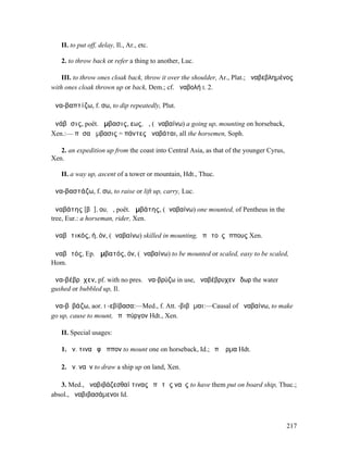 II. to put off, delay, Il., Ar., etc.

   2. to throw back or refer a thing to another, Luc.

    III. to throw ones cloak back, throw it over the shoulder, Ar., Plat.; ἀναβεβληµένος
with ones cloak thrown up or back, Dem.; cf. ἀναβολή I. 2.

ἀνα-βαπτίζω, f. σω, to dip repeatedly, Plut.

ἀνάβᾰσις, poët. ἄµβασις, εως, ἡ, (ἀναβαίνω) a going up, mounting on horseback,
Xen.:— πᾶσα ἄµβασις = πάντες ἀναβάται, all the horsemen, Soph.

   2. an expedition up from the coast into Central Asia, as that of the younger Cyrus,
Xen.

   II. a way up, ascent of a tower or mountain, Hdt., Thuc.

ἀνα-βαστάζω, f. σω, to raise or lift up, carry, Luc.

ἀναβάτης [βᾰ], ου, ὁ, poët. ἀµβάτης, (ἀναβαίνω) one mounted, of Pentheus in the
tree, Eur.: a horseman, rider, Xen.

ἀναβᾰτικός, ή, όν, (ἀναβαίνω) skilled in mounting, ἐπὶ τοὺς ἵππους Xen.

ἀναβᾰτός, Ep. ἀµβατός, όν, (ἀναβαίνω) to be mounted or scaled, easy to be scaled,
Hom.

ἀνα-βέβρῠχεν, pf. with no pres. ἀνα-βρύζω in use, ἀναβέβρυχεν ὕδωρ the water
gushed or bubbled up, Il.

ἀνα-βῐβάζω, aor. I -εβίβασα:—Med., f. Att. -βιβῶµαι:—Causal of ἀναβαίνω, to make
go up, cause to mount, ἐπὶ πύργον Hdt., Xen.

   II. Special usages:

   1. ἀν. τινα ἐφʼ ἵππον to mount one on horseback, Id.; ἐπʼ ἅρµα Hdt.

   2. ἀν. ναῦν to draw a ship up on land, Xen.

   3. Med., ἀναβιβάζεσθαί τινας ἐπὶ τὰς ναῦς to have them put on board ship, Thuc.;
absol., ἀναβιβασάµενοι Id.



                                                                                         217
 