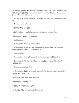 ἀνα-βοάω, f. -ήσοµαι, Dor. -άσοµαι: (ἀναβοάσω is aor. I subj.): aor. I ἀνεβόησα, Ion.
ἀνέβωσα, part. ἀµβώσας:—to shout aloud, utter a loud cry, Hdt., Eur.; of a war-cry,
Xen.; c. inf. to call out that. . , Id.

   2. c. acc. rei, to cry out something, Eur.; also to wail aloud over a misfortune, Aesch.,
Eur.

   3. c. acc. pers. to call on, Id.

ἀναβολάς, άδος, ἡ, v. ἀµβολάς.

ἀναβολεύς, έως, ὁ, (ἀναβάλλω) a groom who helps one to mount, Plut.

ἀναβολή, poët. ἀµβολή, ἡ, (ἀναβάλλω):

   I. of the thing,

   1. that which is thrown up, a mound, Xen.

    2. that which is thrown back over the shoulder, a mantle, cloak, Plat.:—also the
fashion of wearing it, Luc.; cf. ἀναβάλλω B. III.

   II. as an action,

   1. a prelude on the lyre, Pind.; a dithyrambic ode, Ar.; v. ἀναβάλλω B. 1.

   2. a putting off, delaying, Hdt., Thuc.; οὐκ ἐς ἀµβολάς without delay, Eur.; V.
ἀναβάλλω B. II.

   3. intr. a bursting forth, Arist.

ἀνα-βράσσω, Att. -βράττω, mostly in pres., to boil well, seethe, c. acc., Ar.; absol.,
ἀναβράττετʼ, ἐξοπτᾶτε Id.

ἀνάβραστος, ον, (ἀναβράσσω) boiled, Ar.

*ἀναβράχω, v. ἀνέβραχε.

ἀναβρόξειε, ἀναβροχέν, v. βρόχω.

ἀνα-βρυάζω, f. ξω, to neigh aloud, of horses, Ar.



                                                                                         219
 