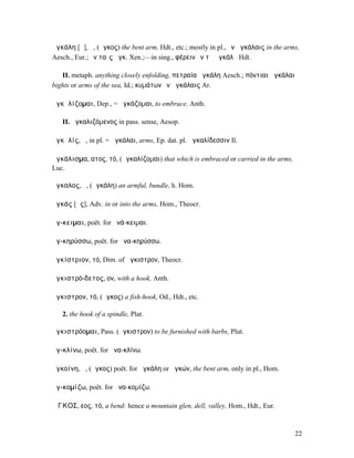ἀγκάλη [ᾰ], ἡ, (ἄγκος) the bent arm, Hdt., etc.; mostly in pl., ἐν ἀγκάλαις in the arms,
Aesch., Eur.; ἐν ταῖς ἀγκ. Xen.;—in sing., φέρειν ἐν τῇ ἀγκάλῃ Hdt.

   II. metaph. anything closely enfolding, πετραία ἀγκάλη Aesch.; πόντιαι ἀγκάλαι
bights or arms of the sea, Id.; κυµάτων ἐν ἀγκάλαις Ar.

ἀγκᾰλίζοµαι, Dep., = ἀγκάζοµαι, to embrace, Anth.

   II. ἀγκαλιζόµενος in pass. sense, Aesop.

ἀγκᾰλίς, ἡ, in pl. = ἀγκάλαι, arms, Ep. dat. pl. ἀγκαλίδεσσιν Il.

ἀγκάλισµα, ατος, τό, (ἀγκαλίζοµαι) that which is embraced or carried in the arms,
Luc.

ἄγκαλος, ὁ, (ἀγκάλη) an armful, bundle, h. Hom.

ἀγκάς [ᾰς], Adv. in or into the arms, Hom., Theocr.

ἄγ-κειµαι, poët. for ἀνά-κειµαι.

ἀγ-κηρύσσω, poët. for ἀνα-κηρύσσω.

ἀγκίστριον, τό, Dim. of ἄγκιστρον, Theocr.

ἀγκιστρό-δετος, ον, with a hook, Anth.

ἄγκιστρον, τό, (ἄγκος) a fish-hook, Od., Hdt., etc.

   2. the hook of a spindle, Plat.

ἀγκιστρόοµαι, Pass. (ἄγκιστρον) to be furnished with barbs, Plut.

ἀγ-κλίνω, poët. for ἀνα-κλίνω.

ἀγκοίνη, ἡ, (ἄγκος) poët. for ἀγκάλη or ἀγκών, the bent arm, only in pl., Hom.

ἀγ-κοµίζω, poët. for ἀνα-κοµίζω.

ἌΓΚΟΣ, εος, τό, a bend: hence a mountain glen, dell, valley, Hom., Hdt., Eur.



                                                                                      22
 