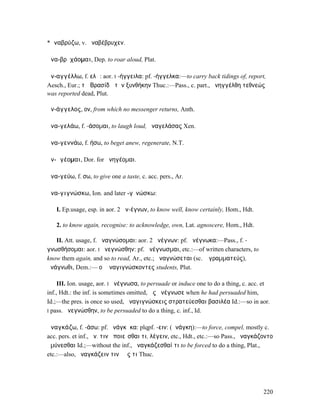 *ἀναβρύζω, v. ἀναβέβρυχεν.

ἀνα-βρῡχάοµαι, Dep. to roar aloud, Plat.

ἀν-αγγέλλω, f. ελῶ: aor. I -ήγγειλα: pf. -ήγγελκα:—to carry back tidings of, report,
Aesch., Eur.; τῷ Βρασίδᾳ τὴν ξυνθήκην Thuc.:—Pass., c. part., ἀνηγγέλθη τεθνεώς
was reported dead, Plut.

ἀν-άγγελος, ον, from which no messenger returns, Anth.

ἀνα-γελάω, f. -άσοµαι, to laugh loud, ἀναγελάσας Xen.

ἀνα-γεννάω, f. ήσω, to beget anew, regenerate, N.T.

ἀν-ᾱγέοµαι, Dor. for ἀνηγέοµαι.

ἀνα-γεύω, f. σω, to give one a taste, c. acc. pers., Ar.

ἀνα-γιγνώσκω, Ion. and later -γῑνώσκω:

   I. Ep.usage, esp. in aor. 2 ἀν-έγνων, to know well, know certainly, Hom., Hdt.

   2. to know again, recognise: to acknowledge, own, Lat. agnoscere, Hom., Hdt.

   II. Att. usage, f. ἀναγνώσοµαι: aor. 2 ἀνέγνων: pf. ἀνέγνωκα:—Pass., f. -
γνωσθήσοµαι: aor. I ἀνεγνώσθην: pf. ἀνέγνωσµαι, etc.:—of written characters, to
know them again, and so to read, Ar., etc.; ἀναγνώσεται (sc. ὁ γραµµατεύς),
ἀνάγνωθι, Dem.:— οἱ ἀναγιγνώσκοντες students, Plut.

     III. Ion. usage, aor. I ἀνέγνωσα, to persuade or induce one to do a thing, c. acc. et
inf., Hdt.: the inf. is sometimes omitted, ὡς ἀνέγνωσε when he had persuaded him,
Id.;—the pres. is once so used, ἀναγιγνώσκεις στρατεύεσθαι βασιλέα Id.:—so in aor.
I pass. ἀνεγνώσθην, to be persuaded to do a thing, c. inf., Id.


ἀναγκάζω, f. -άσω: pf. ἠνάγκᾰκα: plqpf. -ειν: (ἀνάγκη):—to force, compel, mostly c.
acc. pers. et inf., ἀν. τινὰ ποιεῖσθαι τι, λέγειν, etc., Hdt., etc.:—so Pass., ἠναγκάζοντο
ἀµύνεσθαι Id.;—without the inf., ἀναγκάζεσθαί τι to be forced to do a thing, Plat.,
etc.:—also, ἀναγκάζειν τινὰ ἔς τι Thuc.




                                                                                       220
 