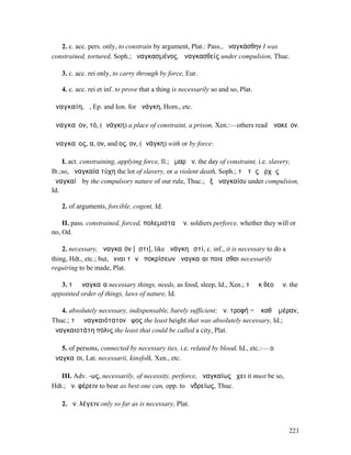 2. c. acc. pers. only, to constrain by argument, Plat.: Pass., ἠναγκάσθην I was
constrained, tortured, Soph.; ἠναγκασµένος, ἀναγκασθείς under compulsion, Thuc.

   3. c. acc. rei only, to carry through by force, Eur.

   4. c. acc. rei et inf. to prove that a thing is necessarily so and so, Plat.

ἀναγκαίη, ἡ, Ep. and Ion. for ἀνάγκη, Hom., etc.

ἀναγκαῖον, τό, (ἀνάγκη) a place of constraint, a prison, Xen.:—others read Ἀνακεῖον.

ἀναγκαῖος, α, ον, and ος, ον, (ἀνάγκη) with or by force:

    I. act. constraining, applying force, Il.; ἦµαρ ἀν. the day of constraint, i.e. slavery,
Ib.;so, ἀναγκαία τύχη the lot of slavery, or a violent death, Soph.; τῷ τῆς ἀρχῆς
ἀναγκαίῳ by the compulsory nature of our rule, Thuc.; ἐξ ἀναγκαίου under compulsion,
Id.

   2. of arguments, forcible, cogent, Id.

    II. pass. constrained, forced, πολεµισταὶ ἀν. soldiers perforce, whether they will or
no, Od.

    2. necessary, ἀναγκαῖόν [ἐστι], like ἀνάγκη ἐστί, c. inf., it is necessary to do a
thing, Hdt., etc.; but, ἔνιαι τῶν ἀποκρίσεων ἀναγκαῖαι ποιεῖσθαι necessarily
requiring to be made, Plat.

   3. τὰ ἀναγκαῖα necessary things, needs, as food, sleep, Id., Xen.; τὰ ἐκ θεοῦ ἀν. the
appointed order of things, laws of nature, Id.

   4. absolutely necessary, indispensable, barely sufficient; ἀν. τροφή = ἡ καθʼ ἡµέραν,
Thuc.; τὸ ἀναγκαιότατον ὕψος the least height that was absolutely necessary, Id.; ἡ
ἀναγκαιοτάτη πόλις the least that could be called a city, Plat.

   5. of persons, connected by necessary ties, i.e. related by blood, Id., etc.:— οἱ
ἀναγκαῖοι, Lat. necessarii, kinsfolk, Xen., etc.

   III. Adv. -ως, necessarily, of necessity, perforce, ἀναγκαίως ἔχει it must be so,
Hdt.; ἀν. φέρειν to bear as best one can, opp. to ἀνδρείως, Thuc.

   2. ἀν. λέγειν only so far as is necessary, Plat.


                                                                                         221
 