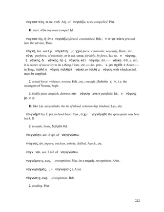 ἀναγκαστέος, α, ον, verb. Adj. of ἀναγκάζω, to be compelled, Plat.

   II. neut. -έον one must compel, Id.

ἀναγκαστός, ή, όν, (ἀναγκάζω) forced, constrained, Hdt.; ἀν. στρατεύειν pressed
into the service, Thuc.

ἀνάγκη, Ion. and Ep. ἀναγκαίη, ἡ, (ἄγχω) force, constraint, necessity, Hom., etc.;
ἀνάγκῃ perforce, of necessity, or in act. sense, forcibly, by force, Id.; so, ὑπʼ ἀνάγκης,
ἐξ ἀνάγκης, διʼ ἀνάγκης, πρὸς ἀνάγκην, κατʼ ἀνάγκην, Att.:— ἀνάγκη ἐστί, c. inf.,
it is matter of necessity to do a thing, Hom., etc.; c. dat. pers., ἀν. µοι σχεθεῖν Aesch.:—
in Trag., πολλή γʼ ἀνάγκη, πολλή̓στʼ ἀνάγκη or πολλή µʼ ἀνάγκη, with which an inf.
must be supplied.

    2. actual force, violence, torture, Hdt., etc.; metaph., δολοποιὸς ἀν., i.e. the
stratagem of Nessus, Soph.

   3. bodily pain, anguish, distress, κατʼ ἀνάγκην ἕρπειν painfully, Id.; ὑπʼ ἀνάγκης
βοᾶν Id.

   II. like Lat. necessitudo, the tie of blood, relationship, kindred, Lys., etc.

ἀνα-γνάµπτω, f. ψω, to bend back: Pass., αἰχµὴ ἀνεγνάµφθη the spear-point was bent
back, Il.

   2. to undo, loose, δεσµόν Od.

ἀνα-γνοίην, aor. 2 opt. of ἀναγιγνώσκω.

ἄν-αγνος, ον, impure, unclean, unholy, defiled, Aesch., etc.

ἀναγνῶναι, aor. 2 inf. of ἀναγιγνώσκω.

ἀναγνώρισις, εως, ἡ, recognition, Plat.; in a tragedy, recognition, Arist.

ἀναγνωρισµός, ὁ, = ἀναγνώρισις I, Arist.

ἀνάγνωσις, εως, ἡ, recognition, Hdt.

   2. reading, Plat.



                                                                                        222
 