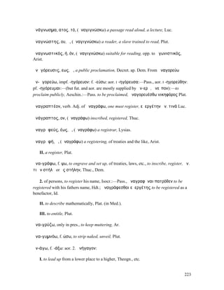 ἀνάγνωσµα, ατος, τό, (ἀναγιγνώσκω) a passage read aloud, a lecture, Luc.

ἀναγνώστης, ου, ὁ, (ἀναγιγνώσκω) a reader, a slave trained to read, Plut.

ἀναγνωστικός, ή, όν, (ἀναγιγνώσκω) suitable for reading, opp. to ἀγωνιστικός,
Arist.

ἀνᾰγόρευσις, εως, ἡ, a public proclamation, Decret. ap. Dem. From ἀναγορεύω

ἀν-ᾰγορεύω, impf. -ηγόρευον: f. -εύσω: aor. I -ηγόρευσα:—Pass., aor. I -ηγορεύθην:
pf. -ηγόρευµαι:—(but fut. and aor. are mostly supplied by ἀν-ερῶ, ἀνεῖπον):—to
proclaim publicly, Aeschin.:—Pass. to be proclaimed, ἀναγορευέσθω νικηφόρος Plat.

ἀναγραπτέον, verb. Adj. of ἀναγράφω, one must register, εὐεργέτην ἀν. τινά Luc.

ἀνάγραπτος, ον, (ἀναγράφω) inscribed, registered, Thuc.

ἀναγρᾰφεύς, έως, ὁ, (ἀναγράφω) a registrar, Lysias.

ἀναγρᾰφή, ἡ, (ἀναγράφω) a registering, of treaties and the like, Arist.

   II. a register, Plat.

ἀνα-γράφω, f. ψω, to engrave and set up, of treaties, laws, etc., to inscribe, register, ἀν.
τι ἐν στήλῃ or ἐς στήλην, Thuc., Dem.

    2. of persons, to register his name, Isocr.:—Pass., ἀναγραφῆναι πατρόθεν to be
registered with his fathers name, Hdt.; ἀναγράφεσθαι εὐεργέτης to be registered as a
benefactor, Id.

   II. to describe mathematically, Plat. (in Med.).

   III. to entitle, Plut.

ἀνα-γρύζω, only in pres., to keep muttering, Ar.

ἀνα-γυµνόω, f. ώσω, to strip naked, unveil, Plut.

ἀν-άγω, f. -άξω: aor. 2. ἀνήγαγον:

   I. to lead up from a lower place to a higher, Theogn., etc.


                                                                                        223
 