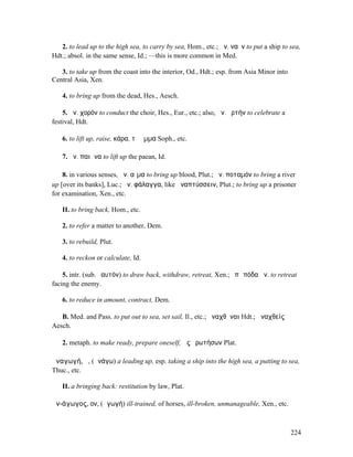 2. to lead up to the high sea, to carry by sea, Hom., etc.; ἀν. ναῦν to put a ship to sea,
Hdt.; absol. in the same sense, Id.; —this is more common in Med.

   3. to take up from the coast into the interior, Od., Hdt.; esp. from Asia Minor into
Central Asia, Xen.

   4. to bring up from the dead, Hes., Aesch.

    5. ἀν. χορόν to conduct the choir, Hes., Eur., etc.; also, ἀν. ὁρτήν to celebrate a
festival, Hdt.

   6. to lift up, raise, κάρα, τὸ ὄµµα Soph., etc.

   7. ἀν. παιᾶνα to lift up the paean, Id.

    8. in various senses, ἀν. αἷµα to bring up blood, Plut.; ἀν. ποταµόν to bring a river
up [over its banks], Luc.; ἀν. φάλαγγα, like ἀναπτύσσειν, Plut.; to bring up a prisoner
for examination, Xen., etc.

   II. to bring back, Hom., etc.

   2. to refer a matter to another, Dem.

   3. to rebuild, Plut.

   4. to reckon or calculate, Id.

    5. intr. (sub. ἑαυτόν) to draw back, withdraw, retreat, Xen.; ἐπὶ πόδα ἀν. to retreat
facing the enemy.

   6. to reduce in amount, contract, Dem.

   B. Med. and Pass. to put out to sea, set sail, Il., etc.; ἀναχθῆναι Hdt.; ἀναχθείς
Aesch.

   2. metaph. to make ready, prepare oneself, ὡς ἐρωτήσων Plat.

ἀναγωγή, ἡ, (ἀνάγω) a leading up, esp. taking a ship into the high sea, a putting to sea,
Thuc., etc.

   II. a bringing back: restitution by law, Plat.

ἀν-άγωγος, ον, (ἀγωγή) ill-trained, of horses, ill-broken, unmanageable, Xen., etc.



                                                                                          224
 