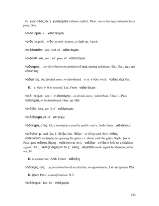 ἀν-ᾰγώνιστος, ον, (ἀγωνίζοµαι) without conflict, Thuc.: never having contended for a
prize, Xen.

ἀνα-δαίοµαι, v. ἀναδατέοµαι.

ἀνα-δαίω, poët. ἀν-δαίω, only in pres., to light up, Aesch.

ἀνα-δάσασθαι, aor. I inf. of ἀναδατέοµαι.

ἀνα-δασθῆναι, aor. I inf. pass. of ἀναδατέοµαι.

ἀναδασµός, ὁ, re-distribution or partition of land, among colonists, Hdt., Plat., etc.; and
ἀνάδαστος

ἀνάδαστος, ον, divided anew, re-distributed, ἀν. γῆν ποιεῖν (cf. ἀναδασµός) Plat.

   II. ἀν. ποιεῖν τι to rescind, Luc. From ἀναδατέοµαι

ἀνα-δᾰτέοµαι: aor. I ἀν-εδασάµην:—to divide anew, redistribute, Thuc.:—Pass.
ἀναδαίοµαι, to be distributed, Orac. ap. Hdt.

ἀνα-δέδρᾰκον, aor. 2 of ἀναδέρκοµαι.

ἀνα-δέδροµα, pf. of ἀνατρέχω.

ἀνάδειγµα, ατος, τό, a mouthpiece used by public criers, Anth. From ἀναδείκνυµι

ἀνα-δείκνῡµι and -ύω, f. -δείξω, Ion. -δέξω:—to lift up and shew, πύλας
ἀναδεικνύναι to display by opening the gates, i.e. throw wide the gates, Soph.; (so in
Pass., µυστοδόκος δόµος ἀναδείκνυται Ar.); ἀναδέξαι ἀσπίδα to hold up a shield as
signal, Hdt.; ἀνέδεξε σηµήϊον τοῖς ἄλλοις ἀνάγεσθαι made signal for them to put to
sea, Id.

   II. to consecrate, Anth. Hence ἀνάδειξις

ἀνάδειξις, εως, ἡ, a proclamation of an election, an appointment, Lat. designatio, Plut.

   II. (from Pass.) a manifestation, N.T.

ἀνα-δέκοµαι, Ion. for ἀναδέχοµαι.


                                                                                       225
 
