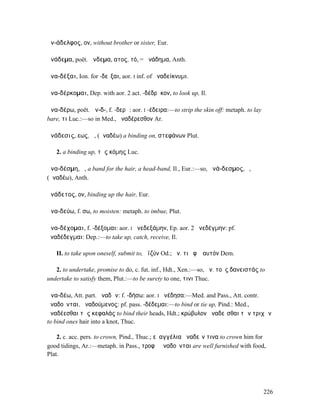 ἀν-άδελφος, ον, without brother or sister, Eur.

ἀνάδεµα, poët. ἄνδεµα, ατος, τό, = ἀνάδηµα, Anth.

ἀνα-δέξαι, Ion. for -δεῖξαι, aor. I inf. of ἀναδείκνυµι.

ἀνα-δέρκοµαι, Dep. with aor. 2 act. -δέδρᾰκον, to look up, Il.

ἀνα-δέρω, poët. ἀν-δ-, f. -δερῶ: aor. I -έδειρα:—to strip the skin off: metaph. to lay
bare, τι Luc.:—so in Med., ἀναδέρεσθον Ar.

ἀνάδεσις, εως, ἡ, (ἀναδέω) a binding on, στεφάνων Plut.

   2. a binding up, τῆς κόµης Luc.

ἀνα-δέσµη, ἡ, a band for the hair, a head-band, Il., Eur.:—so, ἀνά-δεσµος, ὁ,
(ἀναδέω), Anth.

ἀνάδετος, ον, binding up the hair, Eur.

ἀνα-δεύω, f. σω, to moisten: metaph. to imbue, Plut.

ἀνα-δέχοµαι, f. -δέξοµαι: aor. I ἀνεδεξάµην, Ep. aor. 2 ἀνεδέγµην: pf.
ἀναδέδεγµαι: Dep.:—to take up, catch, receive, Il.

   II. to take upon oneself, submit to, ὀϊζύν Od.; ἀν. τι ἐφʼ ἑαυτόν Dem.

   2. to undertake, promise to do, c. fut. inf., Hdt., Xen.:—so, ἀν. τοὺς δανειστάς to
undertake to satisfy them, Plut.:—to be surety to one, τινι Thuc.

ἀνα-δέω, Att. part. ἀναδῶν: f. -δήσω: aor. I ἀνέδησα:—Med. and Pass., Att. contr.
ἀναδοῦνται, ἀναδούµενος: pf. pass. -δέδεµαι:—to bind or tie up, Pind.: Med.,
ἀναδέεσθαι τὰς κεφαλάς to bind their heads, Hdt.; κρώβυλον ἀναδεῖσθαι τῶν τριχῶν
to bind ones hair into a knot, Thuc.

    2. c. acc. pers. to crown, Pind., Thuc.; εὐαγγέλια ἀναδεῖν τινα to crown him for
good tidings, Ar.:—metaph. in Pass., τροφῇ ἀναδοῦνται are well furnished with food,
Plat.




                                                                                         226
 