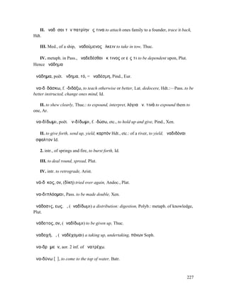 II. ἀναδῆσαι τὴν πατρίην ἔς τινα to attach ones family to a founder, trace it back,
Hdt.

   III. Med., of a ship, ἀναδούµενος ἕλκειν to take in tow, Thuc.

   IV. metaph. in Pass., ἀναδεδέσθαι ἔκ τινος or εἴς τι to be dependent upon, Plut.
Hence ἀνάδηµα

ἀνάδηµα, poët. ἄνδηµα, τό, = ἀναδέσµη, Pind., Eur.

ἀνα-δῐδάσκω, f. -διδάξω, to teach otherwise or better, Lat. dedocere, Hdt.:—Pass. to be
better instructed, change ones mind, Id.

   II. to shew clearly, Thuc.: to expound, interpret, λόγια ἀν. τινά to expound them to
one, Ar.

ἀνα-δίδωµι, poët. ἀν-δίδωµι, f. -δώσω, etc., to hold up and give, Pind., Xen.

   II. to give forth, send up, yield, καρπόν Hdt., etc.: of a river, to yield, ἀναδιδόναι
ἄσφαλτον Id.

   2. intr., of springs and fire, to burst forth, Id.

   III. to deal round, spread, Plut.

   IV. intr. to retrograde, Arist.

ἀνά-δῐκος, ον, (δίκη) tried over again, Andoc., Plat.

ἀνα-διπλόοµαι, Pass. to be made double, Xen.

ἀνάδοσις, εως, ἡ, (ἀναδίδωµι) a distribution: digestion, Polyb.: metaph. of knowledge,
Plut.

ἀνάδοτος, ον, (ἀναδίδωµι) to be given up, Thuc.

ἀναδοχή, ἡ, (ἀναδέχοµαι) a taking up, undertaking, πόνων Soph.

ἀνα-δρᾰµεῖν, aor. 2 inf. of ἀνατρέχω.

ἀνα-δύνω [ῡ], to come to the top of water, Batr.



                                                                                            227
 