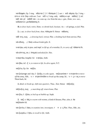 ἀνα-δύοµαι, Ep. 3 sing. ἀνδύεται [ῠ]: f. -δύσοµαι [ῡ]: aor. I ἀνεδῡσάµην, Ep. 3 sing. -
ατο or -ετο: Dep. with aor. 2 act. ἀνέδῡν, 3 sing. subj. ἀναδύη or opt. ἀναδύη [ῡ], inf.
ἀναδῦναι: pf. ἀναδέδῡκα:—to come up, rise from the sea, c. gen., Hom.; so c. acc.,
ἀνεδύσατο κῦµα θαλάσσης Il.

   II. to draw back, retire, Hom.: to shrink back, hesitate, Ar.:—of springs, to fail, Plut.

   2. c. acc. to draw back from, shun, πόλεµον Il. Hence ἀνάδυσις

ἀνάδῠσις, εως, ἡ, a drawing back, retreat, Plat.: a holding back from service, Plut.

ἀνά-εδνος, ἡ, (ἔδνα) without bridal gifts, Il.

ἀν-αείρω, only in pres. and impf. to lift up, of a wrestler, Il.; to carry off, τάλαντα Ib.

ἀνά-ελπτος, ον, (ἔλποµαι) unlooked for, Hes.

ἀν-αερτάω, lengthd. for ἀν-αείρω, Anth.

ἀνα-ζάω, inf. -ζῆν, to return to life, be alive again, N.T.

ἀναζείω, Ep. for ἀναζέω.

ἀνα-ζεύγνυµι and -ύω, f. -ζεύξω, to yoke again, ἀναζευγνύναι τὸν στρατόν to move
off the army, Hdt.; ἀν. τὸ στρατόπεδον to break up the camp, Id.; ἀν. τὰς νῆας to move
Them back, Id.

   2. absol. to break up, shift ones quarters, Thuc., Xen. Hence ἀνάζευξις

ἀνάζευξις, εως, ἡ, a marching off, return home, Plut.

ἀνα-ζέω, f. -ζέσω, to boil up or bubble up, Soph.

   2. ἀναζ. εὐλάς to swarm with worms, a kind of disease, Plut.; also, εὐλαὶ
ἀναζέουσιν Id.

ἀνα-ζητέω, f. ήσω, to examine into, investigate, τὰ ὑπὸ γῆς Plat.: Pass., Hdt., etc.

ἀνα-ζωγρέω, f. ήσω, to recall to life, Anth.




                                                                                          228
 