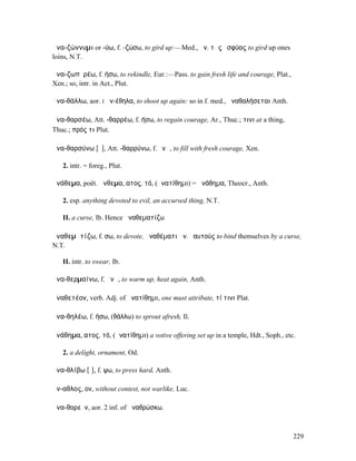 ἀνα-ζώννυµι or -ύω, f. -ζώσω, to gird up:—Med., ἀν. τὰς ὀσφύας to gird up ones
loins, N.T.

ἀνα-ζωπῠρέω, f. ήσω, to rekindle, Eur.:—Pass. to gain fresh life and courage, Plat.,
Xen.; so, intr. in Act., Plut.

ἀνα-θάλλω, aor. I ἀν-έθηλα, to shoot up again: so in f. med., ἀναθαλήσεται Anth.

ἀνα-θαρσέω, Att. -θαρρέω, f. ήσω, to regain courage, Ar., Thuc.; τινι at a thing,
Thuc.; πρός τι Plut.

ἀνα-θαρσύνω [ῡ], Att. -θαρρύνω, f. ῠνῶ, to fill with fresh courage, Xen.

   2. intr. = foreg., Plut.

ἀνάθεµα, poët. ἄνθεµα, ατος, τό, (ἀνατίθηµι) = ἀνάθηµα, Theocr., Anth.

   2. esp. anything devoted to evil, an accursed thing, N.T.

   II. a curse, Ib. Hence ἀναθεµατίζω

ἀναθεµᾰτίζω, f. σω, to devote, ἀναθέµατι ἀν. ἑαυτούς to bind themselves by a curse,
N.T.

   II. intr. to swear, Ib.

ἀνα-θερµαίνω, f. ᾰνῶ, to warm up, heat again, Anth.

ἀναθετέον, verb. Adj. of ἀνατίθηµι, one must attribute, τί τινι Plat.

ἀνα-θηλέω, f. ήσω, (θάλλω) to sprout afresh, Il.

ἀνάθηµα, ατος, τό, (ἀνατίθηµι) a votive offering set up in a temple, Hdt., Soph., etc.

   2. a delight, ornament, Od.

ἀνα-θλίβω [ῑ], f. ψω, to press hard, Anth.

ἄν-αθλος, ον, without contest, not warlike, Luc.

ἀνα-θορεῖν, aor. 2 inf. of ἀναθρώσκω.



                                                                                       229
 