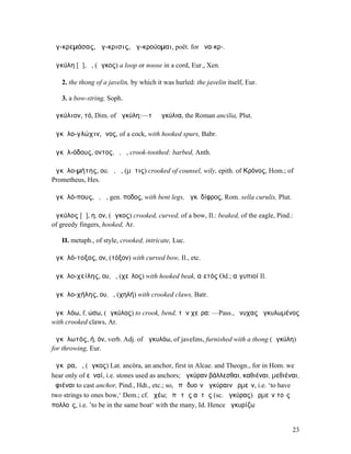 ἀγ-κρεµάσας, ἄγ-κρισις, ἀγ-κρούοµαι, poët. for ἀνα-κρ-.

ἀγκύλη [ῠ], ἡ, (ἄγκος) a loop or noose in a cord, Eur., Xen.

   2. the thong of a javelin, by which it was hurled: the javelin itself, Eur.

   3. a bow-string, Soph.

ἀγκύλιον, τό, Dim. of ἀγκύλη:—τὰ ἀγκύλια, the Roman ancilia, Plut.

ἀγκῠλο-γλώχιν, ῑνος, of a cock, with hooked spurs, Babr.

ἀγκῠλ-όδους, οντος, ὁ, ἡ, crook-toothed: barbed, Anth.

ἀγκῠλο-µήτης, ου, ὁ, ἡ, (µῆτις) crooked of counsel, wily, epith. of Κρόνος, Hom.; of
Prometheus, Hes.

ἀγκῠλό-πους, ὁ, ἡ, gen. ποδος, with bent legs, ἀγκ. δίφρος, Rom. sella curulis, Plut.

ἀγκύλος [ῠ], η, ον, (ἄγκος) crooked, curved, of a bow, Il.: beaked, of the eagle, Pind.:
of greedy fingers, hooked, Ar.

   II. metaph., of style, crooked, intricate, Luc.

ἀγκῠλό-τοξος, ον, (τόξον) with curved bow, Il., etc.

ἀγκῠλο-χείλης, ου, ὁ, (χεῖλος) with hooked beak, αἰετός Od.; αἰγυπιοί Il.

ἀγκῠλο-χήλης, ου, ὁ, (χηλή) with crooked claws, Batr.

ἀγκῠλόω, f. ώσω, (ἀγκύλος) to crook, bend, τὴν χεῖρα: —Pass., ὄνυχας ἠγκυλωµένος
with crooked claws, Ar.

ἀγκῠλωτός, ή, όν, verb. Adj. of ἀγκυλόω, of javelins, furnished with a thong (ἀγκύλη)
for throwing, Eur.

ἄγκῡρα, ἡ, (ἄγκος) Lat. ancŏra, an anchor, first in Alcae. and Theogn., for in Hom. we
hear only of εὐναί, i.e. stones used as anchors; ἀγκύραν βάλλεσθαι, καθιέναι, µεθιέναι,
ἀφιέναι to cast anchor, Pind., Hdt., etc.; so, ἐπὶ δυοῖν ἀγκύραιν ὁρµεῖν, i.e. ‘to have
two strings to ones bow,‘ Dem.; cf. ὀχέω; ἐπὶ τῆς αὐτῆς (sc. ἀγκύρας) ὁρµεῖν τοῖς
πολλοῖς, i.e. ’to be in the same boat‘ with the many, Id. Hence ἀγκυρίζω


                                                                                        23
 