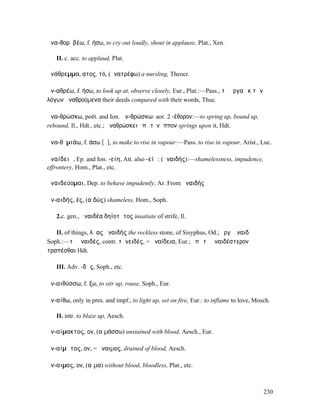 ἀνα-θορῠβέω, f. ήσω, to cry out loudly, shout in applause, Plat., Xen.

   II. c. acc. to applaud, Plat.

ἀνάθρεµµα, ατος, τό, (ἀνατρέφω) a nursling, Theocr.

ἀν-αθρέω, f. ήσω, to look up at, observe closely, Eur., Plat.:—Pass., τὰ ἔργα ἐκ τῶν
λόγων ἀναθρούµενα their deeds compared with their words, Thuc.

ἀνα-θρώσκω, poët. and Ion. ἀν-θρώσκω: aor. 2 -έθορον:—to spring up, bound up,
rebound, Il., Hdt., etc.; ἀναθρώσκει ἐπὶ τὸν ἵππον springs upon it, Hdt.

ἀνα-θῡµιάω, f. άσω [ᾱ], to make to rise in vapour:—Pass. to rise in vapour, Arist., Luc.

ἀναίδειᾰ, Ep. and Ion. -είη, Att. also -είᾱ: (ἀναιδής):—shamelessness, impudence,
effrontery, Hom., Plat., etc.

ἀναιδεύοµαι, Dep. to behave impudently, Ar. From ἀναιδής

ἀν-αιδής, ές, (αἰδώς) shameless, Hom., Soph.

   2.c. gen., ἀναιδέα δηϊοτῆτος insatiate of strife, Il.

   II. of things, λᾶας ἀναιδής the reckless stone, of Sisyphus, Od.; ἔργʼ ἀναιδῆ
Soph.:—τὸ ἀναιδές, contr. τἀνειδές, = ἀναίδεια, Eur.; ἐπὶ τὸ ἀναιδέστερον
τραπέσθαι Hdt.

   III. Adv. -δῶς, Soph., etc.

ἀν-αιθύσσω, f. ξω, to stir up, rouse, Soph., Eur.

ἀν-αίθω, only in pres. and impf., to light up, set on fire, Eur.: to inflame to love, Mosch.

   II. intr. to blaze up, Aesch.

ἀν-αίµακτος, ον, (αἱµάσσω) unstained with blood, Aesch., Eur.

ἀν-αίµᾰτος, ον, = ἄναιµος, drained of blood, Aesch.

ἄν-αιµος, ον, (αἷµα) without blood, bloodless, Plat., etc.



                                                                                         230
 