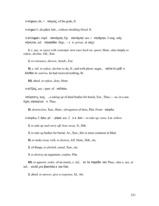 ἀν-αίµων, ον, = ἄναιµος, of the gods, Il.

ἀν-αιµωτί, (αἱµόω) Adv., without shedding blood, Il.

ἀν-αίνοµαι: impf. ἠναινόµην, Ep. ἀναινόµην: aor. I ἠνηνάµην, 3 sing. subj.
ἀνήνηται, inf. ἀνήνασθαι: Dep.: —(ἀν- privat., αἶνος):

    1. c. acc. to reject with contempt, turn ones back on, spurn, Hom.: also simply to
refuse, decline, Od., Xen.

   2. to renounce, disown, Aesch., Eur.

   II. c. inf. to refuse, decline to do, Il.; and with pleon. negat., ἀναίνετο µηδὲν
ἑλέσθαι he said no, he had received nothing, Ib.

   III. absol. to refuse, deny, Hom.

ἀν-αΐξας, aor. I part. of ἀναΐσσω.

ἀναίρεσις, εως, ἡ, a taking up of dead bodies for burial, Eur., Thuc.:—so, in a sea-
fight, ναυαγίων ἀν. Thuc.

   II. destruction, Xen., Dem.: abrogation of laws, Plut. From ἀναιρέω

ἀν-αιρέω, f. ήσω: pf. -ῄρηκα: aor. 2 ἀν-εῖλον:—to take up, raise, Lat. tollere.

   2. to take up and carry off, bear away, Il., Hdt.

   3. to take up bodies for burial, Ar., Xen.; this is more common in Med.

   II. to make away with, to destroy, kill, Hom., Hdt., etc.

   2. of things, to abolish, annul, Xen., etc.

   3. to destroy an argument, confute, Plat.

     III. to appoint, order, of an oracle, c. inf., ἀνεῖλε παραδοῦναι Thuc.; also c. acc. et
inf., ἀνειλέ µιν βασιλέα εἶναι Hdt.

   2. absol. to answer, give a response, Id., Att.




                                                                                          231
 