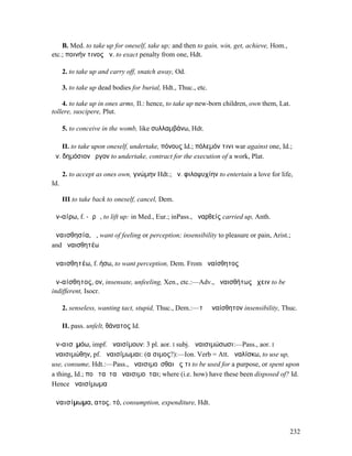 B. Med. to take up for oneself, take up; and then to gain, win, get, achieve, Hom.,
etc.; ποινήν τινος ἀν. to exact penalty from one, Hdt.

      2. to take up and carry off, snatch away, Od.

      3. to take up dead bodies for burial, Hdt., Thuc., etc.

    4. to take up in ones arms, Il.: hence, to take up new-born children, own them, Lat.
tollere, suscipere, Plut.

      5. to conceive in the womb, like συλλαµβάνω, Hdt.

    II. to take upon oneself, undertake, πόνους Id.; πόλεµόν τινι war against one, Id.;
ἀν. δηµόσιον ἔργον to undertake, contract for the execution of a work, Plat.

      2. to accept as ones own, γνώµην Hdt.; ἀν. φιλοψυχίην to entertain a love for life,
Id.

      III to take back to oneself, cancel, Dem.

ἀν-αίρω, f. -ᾰρῶ, to lift up: in Med., Eur.; inPass., ἀναρθείς carried up, Anth.

ἀναισθησία, ἡ, want of feeling or perception; insensibility to pleasure or pain, Arist.;
and ἀναισθητέω

ἀναισθητέω, f. ήσω, to want perception, Dem. From ἀναίσθητος

ἀν-αίσθητος, ον, insensate, unfeeling, Xen., etc.:—Adv., ἀναισθήτως ἔχειν to be
indifferent, Isocr.

      2. senseless, wanting tact, stupid, Thuc., Dem.:—τὸ ἀναίσθητον insensibility, Thuc.

      II. pass. unfelt, θάνατος Id.

ἀν-αισῐµόω, impf. ἀναισίµουν: 3 pl. aor. I subj. ἀναισιµώσωσι:—Pass., aor. I
ἀναισιµώθην, pf. ἀναισίµωµαι: (αἴσιµος?):—Ion. Verb = Att. ἀναλίσκω, to use up,
use, consume, Hdt.:—Pass., ἀναισιµοῦσθαι ἔς τι to be used for a purpose, or spent upon
a thing, Id.; ποῦ ταῦτα ἀναισιµοῦται; where (i.e. how) have these been disposed of? Id.
Hence ἀναισίµωµα

ἀναισίµωµα, ατος, τό, consumption, expenditure, Hdt.



                                                                                          232
 