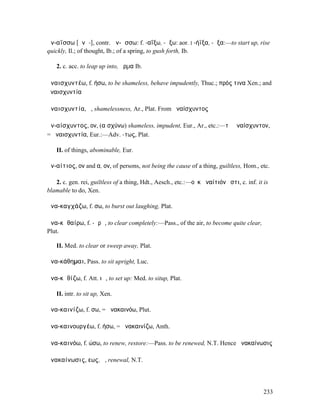 ἀν-αΐσσω [ᾰνᾱ-], contr. ἀν-ᾴσσω: f. -αΐξω, -ᾴξω: aor. I -ήϊξα, -ῇξα:—to start up, rise
quickly, Il.; of thought, Ib.; of a spring, to gush forth, Ib.

   2. c. acc. to leap up into, ἅρµα Ib.

ἀναισχυντέω, f. ήσω, to be shameless, behave impudently, Thuc.; πρός τινα Xen.; and
ἀναισχυντία

ἀναισχυντία, ἡ, shamelessness, Ar., Plat. From ἀναίσχυντος

ἀν-αίσχυντος, ον, (αἰσχύνω) shameless, impudent, Eur., Ar., etc.:—τὸ ἀναίσχυντον,
= ἀναισχυντία, Eur.:—Adv. -τως, Plat.

   II. of things, abominable, Eur.

ἀν-αίτιος, ον and α, ον, of persons, not being the cause of a thing, guiltless, Hom., etc.

   2. c. gen. rei, guiltless of a thing, Hdt., Aesch., etc.:—οὐκ ἀναίτιόν ἐστι, c. inf. it is
blamable to do, Xen.

ἀνα-καγχάζω, f. σω, to burst out laughing, Plat.

ἀνα-κᾰθαίρω, f. -ᾰρῶ, to clear completely:—Pass., of the air, to become quite clear,
Plut.

   II. Med. to clear or sweep away, Plat.

ἀνα-κάθηµαι, Pass. to sit upright, Luc.

ἀνα-κᾰθίζω, f. Att. ιῶ, to set up: Med. to situp, Plat.

   II. intr. to sit up, Xen.

ἀνα-καινίζω, f. σω, = ἀνακαινόω, Plut.

ἀνα-καινουργέω, f. ήσω, = ἀνακαινίζω, Anth.

ἀνα-καινόω, f. ώσω, to renew, restore:—Pass. to be renewed, N.T. Hence ἀνακαίνωσις

ἀνακαίνωσις, εως, ἡ, renewal, N.T.




                                                                                           233
 