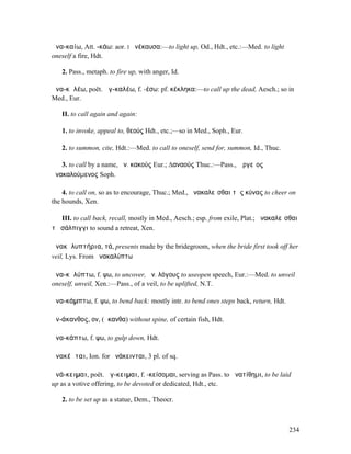 ἀνα-καίω, Att. -κάω: aor. I ἀνέκαυσα:—to light up, Od., Hdt., etc.:—Med. to light
oneself a fire, Hdt.

   2. Pass., metaph. to fire up, with anger, Id.

ἀνα-κᾰλέω, poët. ἀγ-καλέω, f. -έσω: pf. κέκληκα:—to call up the dead, Aesch.; so in
Med., Eur.

   II. to call again and again:

   1. to invoke, appeal to, θεούς Hdt., etc.;—so in Med., Soph., Eur.

   2. to summon, cite, Hdt.:—Med. to call to oneself, send for, summon, Id., Thuc.

   3. to call by a name, ἀν. κακούς Eur.; ∆αναούς Thuc.:—Pass., Ἀργεῖος
ἀνακαλούµενος Soph.

    4. to call on, so as to encourage, Thuc.; Med., ἀνακαλεῖσθαι τὰς κύνας to cheer on
the hounds, Xen.

   III. to call back, recall, mostly in Med., Aesch.; esp. from exile, Plat.; ἀνακαλεῖσθαι
τῇ σάλπιγγι to sound a retreat, Xen.

ἀνακᾰλυπτήρια, τά, presents made by the bridegroom, when the bride first took off her
veil, Lys. From ἀνακαλύπτω

ἀνα-κᾰλύπτω, f. ψω, to uncover, ἀν. λόγους to useopen speech, Eur.:—Med. to unveil
oneself, unveil, Xen.:—Pass., of a veil, to be uplifted, N.T.

ἀνα-κάµπτω, f. ψω, to bend back: mostly intr. to bend ones steps back, return, Hdt.

ἀν-άκανθος, ον, (ἄκανθα) without spine, of certain fish, Hdt.

ἀνα-κάπτω, f. ψω, to gulp down, Hdt.

ἀνακέᾰται, Ion. for ἀνάκεινται, 3 pl. of sq.

ἀνά-κειµαι, poët. ἄγ-κειµαι, f. -κείσοµαι, serving as Pass. to ἀνατίθηµι, to be laid
up as a votive offering, to be devoted or dedicated, Hdt., etc.

   2. to be set up as a statue, Dem., Theocr.



                                                                                      234
 