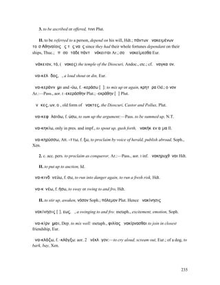 3. to be ascribed or offered, τινι Plut.

    II. to be referred to a person, depend on his will, Hdt.; πάντων ἀνακειµένων
τοῖσʼΑθηναίοις ἐς τὰς ναῦς since they had their whole fortunes dependant on their
ships, Thuc.; ἐπὶ σοὶ τάδε πάντʼ ἀνάκειται Ar.; σοὶ ἀνακείµεσθα Eur.

Ἀνάκειον, τό, (Ἄνακες) the temple of the Dioscuri, Andoc., etc.; cf. ἀναγκαῖον.

ἀνα-κέλᾰδος, ὁ, a loud shout or din, Eur.

ἀνα-κεράννῡµι and -ύω, f. -κεράσω [ᾰ]: to mix up or again, κρητῆρα Od.; οἶνον
Ar.:—Pass., aor. I -εκεράσθην Plat.; -εκράθην [ᾱ] Plut.

Ἄνᾰκες, ων, οἱ, old form of ἄνακτες, the Dioscuri, Castor and Pollux, Plut.

ἀνα-κεφᾰλαιόω, f. ώσω, to sum up the argument:—Pass. to be summed up, N.T.

ἀνα-κηκίω, only in pres. and impf., to spout up, gush forth, ἀνακήκῐεν αἷµα Il.

ἀνα-κηρύσσω, Att. -ττω, f. ξω, to proclaim by voice of herald, publish abroad, Soph.,
Xen.

   2. c. acc. pers. to proclaim as conqueror, Ar.:—Pass., aor. I inf. ἀνακηρυχθῆναι Hdt.

   II. to put up to auction, Id.

ἀνα-κινδῡνεύω, f. σω, to run into danger again, to run a fresh risk, Hdt.

ἀνα-κῑνέω, f. ήσω, to sway or swing to and fro, Hdt.

   II. to stir up, awaken, νόσον Soph.; πόλεµον Plut. Hence ἀνακίνησις

ἀνακίνησις [ῑ], εως, ἡ, a swinging to and fro: metaph., excitement, emotion, Soph.

ἀνα-κίρνᾰµαι, Dep. to mix well: metaph., φιλίας ἀνακίρνασθαι to join in closest
friendship, Eur.

ἀνα-κλάζω, f. -κλάγξω: aor. 2 ἀνέκλᾰγον:—to cry aloud, scream out, Eur.; of a dog, to
bark, bay, Xen.




                                                                                     235
 