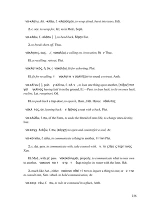 ἀνα-κλαίω, Att. -κλάω, f. -κλαύσοµαι, to weep aloud, burst into tears, Hdt.

   2. c. acc. to weep for, Id.; so in Med., Soph.

ἀνα-κλάω, f. -κλάσω [ᾰ], to bend back, δέρην Eur.

   2. to break short off, Thuc.

ἀνάκλησις, εως, ἡ, (ἀνακαλέω) a calling on, invocation, θεῶν Thuc.

   II. a recalling: retreat, Plut.

ἀνακλητικός, ή, όν, (ἀνακαλέω) fit for exhorting, Plut.

   II. fit for recalling, τὸ ἀνακλητικὸν σαλπίζειν to sound a retreat, Anth.

ἀνα-κλίνω [ῑ], poët. ἀγ-κλίνω, f. -κλῐνῶ, to lean one thing upon another, [τόξον] ποτὶ
γαίῃ ἀγκλίνας having laid it on the ground, Il.:—Pass. to lean back, to lie on ones back,
recline, Lat. resupinari, Od.

   II. to push back a trap-door, to open it, Hom., Hdt. Hence ἀνάκλιτος

ἀνάκλῐτος, ον, leaning back: ἀν. θρόνος a seat with a back, Plut.

ἀνα-κλώθω, f. σω, of the Fates, to undo the thread of ones life, to change ones destiny,
Luc.

ἀνα-κογχῠλιάζω, f. σω, (κόγχη) to open and counterfeit a seal, Ar.

ἀνα-κοινόω, f. ώσω, to communicate a thing to another, τί τινι Plat.

   2. c. dat. pers. to communicate with, take counsel with, ἀν. τοῖς θεοῖς περί τινος
Xen.

    II. Med., with pf. pass. ἀνακεκοίνωµαι, properly, to communicate what is ones own
to another, ἀνακοινοῦται τῷἼστρῳ τὸ ὕδωρ mingles its water with the Ister, Hdt.

    2. much like Act., either ἀνακοινοῦσθαί τί τινι to impart a thing to one; or ἀν. τινι
to consult one, Xen.: absol. to hold communication, Ar.

ἀνα-κοιρᾰνέω, f. ἠσω, to rule or command in a place, Anth.



                                                                                        236
 
