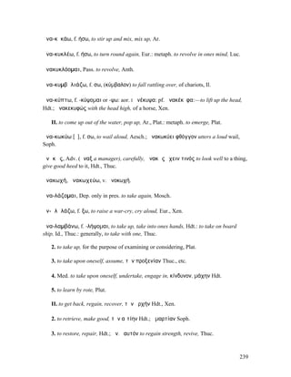 ἀνα-κῠκάω, f. ήσω, to stir up and mix, mix up, Ar.

ἀνα-κυκλέω, f. ήσω, to turn round again, Eur.: metaph. to revolve in ones mind, Luc.

ἀνακυκλόοµαι, Pass. to revolve, Anth.

ἀνα-κυµβᾰλιάζω, f. σω, (κύµβαλον) to fall rattling over, of chariots, Il.

ἀνα-κύπτω, f. -κύψοµαι or -ψω: aor. I ἀνέκυψα: pf. ἀνακέκῡφα:—to lift up the head,
Hdt.; ἀνακεκυφώς with the head high, of a horse, Xen.

   II. to come up out of the water, pop up, Ar., Plat.: metaph. to emerge, Plat.

ἀνα-κωκύω [ῡ], f. σω, to wail aloud, Aesch.; ἀνακωκύει φθόγγον utters a loud wail,
Soph.

ἀνᾰκῶς, Adv. (ἄναξ a manager), carefully, ἀνακῶς ἔχειν τινός to look well to a thing,
give good heed to it, Hdt., Thuc.

ἀνακωχή, ἀνακωχεύω, v. ἀνοκωχή.

ἀνα-λάζοµαι, Dep. only in pres. to take again, Mosch.

ἀν-ᾰλᾰλάζω, f. ξω, to raise a war-cry, cry aloud, Eur., Xen.

ἀνα-λαµβάνω, f. -λήψοµαι, to take up, take into ones hands, Hdt.: to take on board
ship, Id., Thuc.: generally, to take with one, Thuc.

   2. to take up, for the purpose of examining or considering, Plat.

   3. to take upon oneself, assume, τὴν προξενίαν Thuc., etc.

   4. Med. to take upon oneself, undertake, engage in, κίνδυνον, µάχην Hdt.

   5. to learn by rote, Plut.

   II. to get back, regain, recover, τὴν ἀρχήν Hdt., Xen.

   2. to retrieve, make good, τὴν αἰτίην Hdt.; ἁµαρτίαν Soph.

   3. to restore, repair, Hdt.; ἀν. ἑαυτόν to regain strength, revive, Thuc.



                                                                                     239
 