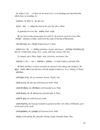 ἀγκῡρίζω, f. Att. ῐῶ, to throw by the hook-trick, i.e. by hooking your leg behind the
others knee, in wrestling, Ar.

ἀγκύριον, τό, Dim. of ἄγκῡρα, Luc.

ἀγκών, ῶνος, ὁ, (ἄγκος) the bend of the arm, the elbow, Hom.

   2. generally the arm, like ἀγκάλη, Pind., Soph.

   II. any bend, as the jutting angle of a wall, Il.: the bend or reach of a river, Hdt.;
ἕσπεροι ἄγκωνες, in Soph., seem to be the angle of the bay of Rhoeteium.

ἀγλα-έθειρος, ον, (ἔθειρα) bright-haired, h. Hom.

ἀγλαΐα, Ion. -ΐη, ἡ, (ἀγλαός) splendour, beauty, adornment; ἀγλαΐηφι πεποιθώς (Ep.
dat.) Il.: in bad sense, pomp, show, vanity, and in pl. vanities, Od., Eur.

   2. triumph, glory, Pind., Soph.: in pl., festivities, merriment, Hes.

ἀγλαΐζω, f. Att. ιῶ: aor. I ἠγλάϊσα: (ἀγλαός):—to make bright or splendid, Plut.

   II. Med. and Pass. to adorn oneself or be adorned with a thing, take delight in, σέ
φηµι ἀγλαϊεῖσθαι I say that thou wilt take delight in them (sc. τοῖς ἵπποις), Il. Hence
ἀγλάϊσµα

ἀγλάϊσµα, ατος, τό, an ornament, honour, Aesch., Eur.

ἀγλαό-γυιος, ον, (γυῖον) with beauteous limbs, Pind.

ἀγλαό-δενδρος, ον, (δένδρον) with beautiful trees, Pind.

ἀγλαό-δωρος, ον, (δῶρον) giving splendid gifts, h. Hom.

ἀγλαό-θῠµος, ον, noble-hearted, Anth.

ἀγλαό-καρπος, ον, bearing beautiful or goodly fruit Od.: in h. Hom. of Demeter, giver
of the fruits of the earth.

ἀγλαό-µορφος, ον, (µορφή) of beauteous form, Anth.

ἀγλαός, ή, όν and ός, όν, splendid, shining, bright, beautiful, Hom., Hes.


                                                                                            24
 