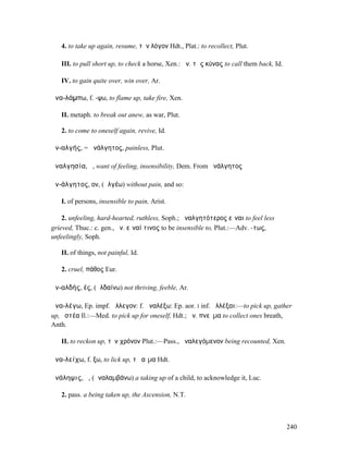 4. to take up again, resume, τὸν λόγον Hdt., Plat.: to recollect, Plut.

   III. to pull short up, to check a horse, Xen.: ἀν. τὰς κύνας to call them back, Id.

   IV. to gain quite over, win over, Ar.

ἀνα-λάµπω, f. -ψω, to flame up, take fire, Xen.

   II. metaph. to break out anew, as war, Plut.

   2. to come to oneself again, revive, Id.

ἀν-αλγής, = ἀνάλγητος, painless, Plut.

ἀναλγησία, ἡ, want of feeling, insensibility, Dem. From ἀνάλγητος

ἀν-άλγητος, ον, (ἀλγέω) without pain, and so:

   I. of persons, insensible to pain, Arist.

    2. unfeeling, hard-hearted, ruthless, Soph.; ἀναλγητότερος εἶναι to feel less
grieved, Thuc.: c. gen., ἀν. εἶναί τινος to be insensible to, Plut.:—Adv. -τως,
unfeelingly, Soph.

   II. of things, not painful, Id.

   2. cruel, πάθος Eur.

ἀν-αλδής, ές, (ἀλδαίνω) not thriving, feeble, Ar.

ἀνα-λέγω, Ep. impf. ἄλλεγον: f. ἀναλέξω: Ep. aor. I inf. ἀλλέξαι:—to pick up, gather
up, ὀστέα Il.:—Med. to pick up for oneself, Hdt.; ἀν. πνεῦµα to collect ones breath,
Anth.

   II. to reckon up, τὸν χρόνον Plut.:—Pass., ἀναλεγόµενον being recounted, Xen.

ἀνα-λείχω, f. ξω, to lick up, τὸ αἷµα Hdt.

ἀνάληψις, ἡ, (ἀναλαµβάνω) a taking up of a child, to acknowledge it, Luc.

   2. pass. a being taken up, the Ascension, N.T.



                                                                                         240
 