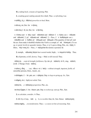 II. a taking back, a means of regaining, Plut.

   2. a making good, making amends for a fault, Thuc.: a refreshing, Luc.

ἀν-αλθής, ές, (ἀλθαίνω) powerless to heal, Bion.

ἀν-άλιος, ον, Dor. for ἀν-ήλιος.

ἀν-άλιπος [ᾱλ], ον, Dor. for ἀν-ήλιπος.

ἀνᾱλίσκω and ἀνᾱλόω: impf. ἀνήλισκον and ἀνάλουν: f. ἀνᾱλώσω: aor. I ἀνήλωσα
and ἀνάλωσα [ᾱ]: pf. ἀνήλωκα and ἀνάλωκα [ᾱ]:—Pass., f. ἀνᾱλωθήσοµαι: aor. I
ἀνηλώθην and ἀνᾱλώθην: pf. ἀνήλωµαι and ἀνάλωµαι. (The quantity of 2nd syll. and
the act. form make it doubtful whether this Verb is a compd. of ἀνά, ἁλίσκοµαι.) To use
up, to spend, lavish or squander money, Thuc.; εἴς τι upon a thing, Plat., etc.; πρός τι
Dem.; ὑπέρ τινος Id.:—Pass., τἀνηλωµένα the monies expended, Id.

   2. metaph., ἀνάλωσας λόγον hast wasted words, Soph.; ἀν. σώµατα πολέµῳ Thuc.

   II. of persons, to kill, destroy, Trag.:—Med. to kill oneself, Thuc.

ἀνάλκεια, ἡ, want of strength, feebleness, Ep. dat. pl. ἀναλκείηᾳσι Il.; sing. ἀναλκίη
[with ῑ] Theogn. From ἄναλκις

ἄν-αλκις, ιδος, ὁ, ἡ: acc. -ιδα or -ιν: (ἀλκή):—without strength, impotent, feeble, of
unwarlike persons, Hom., Aesch., etc.

ἀν-άλλοµαι, f. -ᾰλοῦµαι, aor. I -ηλάµην, Dep. to leap or spring up, Ar., Xen.

ἄν-αλµος, ον, (ἅλµη) not salted, Xen.

ἀναλογία, ἡ, (ἀνάλογος) proportion, Plat., etc.

ἀνα-λογίζοµαι, f. Att. -λογιοῦµαι, Dep. to reckon up, sum up, Plat., Xen.

   2. to calculate, consider, τι Thuc.

   3. foll. by a Conj., ἀναλ. ὡς, ὅτι, to recollect that, Id., Xen. Hence ἀναλογισµός

ἀναλογισµός, ὁ, reconsideration, Thuc.:—a course or line of reasoning, Xen.



                                                                                         241
 