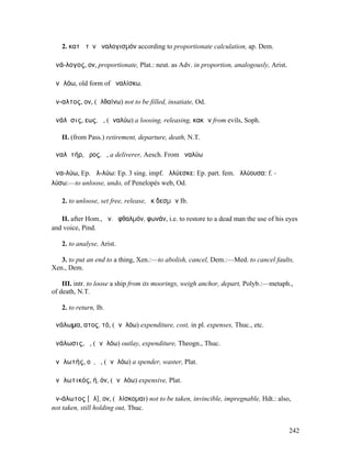 2. κατὰ τὸν ἀναλογισµόν according to proportionate calculation, ap. Dem.

ἀνά-λογος, ον, proportionate, Plat.: neut. as Adv. in proportion, analogously, Arist.

ἀνᾱλόω, old form of ἀναλίσκω.

ἄν-αλτος, ον, (ἀλθαίνω) not to be filled, insatiate, Od.

ἀνάλῠσις, εως, ἡ, (ἀναλύω) a loosing, releasing, κακῶν from evils, Soph.

   II. (from Pass.) retirement, departure, death, N.T.

ἀναλῠτήρ, ῆρος, ὁ, a deliverer, Aesch. From ἀναλύω

ἀνα-λύω, Ep. ἀλ-λύω: Ep. 3 sing. impf. ἀλλύεσκε: Ep. part. fem. ἀλλύουσα: f. -
λύσω:—to unloose, undo, of Penelopés web, Od.

   2. to unloose, set free, release, ἐκ δεσµῶν Ib.

   II. after Hom., ἀν. ὀφθαλµόν, φωνάν, i.e. to restore to a dead man the use of his eyes
and voice, Pind.

   2. to analyse, Arist.

   3. to put an end to a thing, Xen.:—to abolish, cancel, Dem.:—Med. to cancel faults,
Xen., Dem.

    III. intr. to loose a ship from its moorings, weigh anchor, depart, Polyb.:—metaph.,
of death, N.T.

   2. to return, Ib.

ἀνάλωµα, ατος, τό, (ἀνᾱλόω) expenditure, cost, in pl. expenses, Thuc., etc.

ἀνάλωσις, ἡ, (ἀνᾱλόω) outlay, expenditure, Theogn., Thuc.

ἀνᾱλωτής, οῦ, ὁ, (ἀνᾱλόω) a spender, waster, Plat.

ἀνᾱλωτικός, ή, όν, (ἀνᾱλόω) expensive, Plat.

ἀν-άλωτος [ᾰλ], ον, (ἁλίσκοµαι) not to be taken, invincible, impregnable, Hdt.: also,
not taken, still holding out, Thuc.


                                                                                        242
 