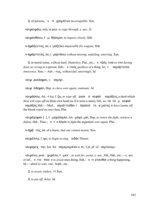 2. of persons, ἀν. ὑπὸ χρηµάτων incorruptible, Xen.

ἀνα-µαιµάω, only in pres. to rage through, c. acc., Il.

ἀνα-µανθάνω, f. -µᾰθήσοµαι, to inquire closely, Hdt.

ἀν-αµάξευτος, ον, (ἁµαξεύω) impassable for wagons, Hdt.

ἀν-αµάρτητος, ον, (ἁµαρτάνω) without missing, unfailing, unerring, Xen.

   2. in moral sense, without fault, blameless, Plat., etc.; ἀν. πρός τινα or τινι having
done no wrong to a person, Hdt.; ἀν τινός guiltless of a thing, Id.; τὸ ἀναµάρτητον
innocence, Xen.:—Adv. -τως, without fail, unerringly, Id.

ἀνα-µᾰρυκάοµαι, v. ἀναµηρ-.

ἀνα-µᾰσάοµαι, Dep. to chew over again, ruminate, Ar

ἀνα-µάσσω, Att. -ττω, f. ξω, to wipe off, ἔργον ὃ σῇ κεφαλῇ ἀναµάξεις a deed which
thou wilt wipe off on thine own head (as if it were a stain), Od.; so, ταῦτα ἐµῇ κεφαλῇ
ἀναµάξας Hdt.:—Med., ἀναµάττεσθαι τῷ προσώπῳ τοῦ αἵµατος to have [some of]
the blood wiped on ones face, Plut.

ἀνα-µάχοµαι [ᾰ], f. -µαχέσοµαι, Att. -µαχοῦµαι, Dep. to renew the fight, retrieve a
defeat, Hdt., Thuc.; ἀν. τὸν λόγον to fight the argument over again, Plat.

ἀν-άµβᾰτος, ον, of a horse, that one cannot mount, Xen.

ἀνα-µέλπω, f. ψω, to begin to sing, ἀοιδάν Theocr.

ἀνα-µεµίχᾰται, Ion. for ἀναµεµιγµένοι εἶσι, 3 pl. pf. of ἀναµίγνυµι.

ἀνα-µένω, poët. ἀµ-µένω, f. -µενῶ, to wait for, await, c. acc., Od., Hdt., etc.:—c. acc.
et inf., ἀν. τινὰ ποιεῖν to await ones doing, Hdt.; ἀν. τι γίνεσθαι a thing happening,
Id.:—absol to wait, stay, Soph., etc.

   2. to await, endure, τί Xen.

   3. to put off, delay, Id.




                                                                                        243
 