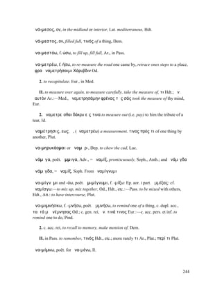 ἀνά-µεσος, ον, in the midland or interior, Lat. mediterraneus, Hdt.

ἀνά-µεστος, ον, filled full, τινός of a thing, Dem.

ἀνα-µεστόω, f. ώσω, to fill up, fill full, Ar., in Pass.

ἀνα-µετρέω, f. ήσω, to re-measure the road one came by, retrace ones steps to a place,
ὄφρα ἀναµετρήσαιµι Χάρυβδιν Od.

   2. to recapitulate, Eur., in Med.

   II. to measure over again, to measure carefully, take the measure of, τι Hdt.; ἀν.
ἑαυτόν Ar.:—Med., ἀνεµετρησάµην φρένας τὰς σάς took the measure of thy mind,
Eur.

    2. ἀναµετρεῖσθαι δάκρυ εἴς τινα to measure out (i.e. pay) to him the tribute of a
tear, Id.

ἀναµέτρησις, εως, ἡ, (ἀναµετρέω) a measurement, τινος πρός τι of one thing by
another, Plut.

ἀνα-µηρυκάοµαι or ἀναµᾱρ-, Dep. to chew the cud, Luc.

ἀνάµῐγα, poët. ἄµµιγα, Adv., = ἀναµίξ, promiscuously, Soph., Anth.; and ἀνάµὶγδα

ἀνάµὶγδα, = ἀναµίξ, Soph. From ἀναµίγνυµι

ἀνα-µίγνῡµι and -ύω, poët. ἀµ-µίγνυµι, f. -µίξω: Ep. aor. I part. ἀµµίξας: cf.
ἀναµίσγω:—to mix up, mix together, Od., Hdt., etc.:—Pass. to be mixed with others,
Hdt., Att.: to have intercourse, Plut.

ἀνα-µιµνήσκω, f. -µνήσω, poët. ἀµµνήσω, to remind one of a thing, c. dupl. acc.,
ταῦτά µʼ ἀνέµνησας Od.; c. gen. rei, ἀν. τινά τινος Eur.:—c. acc. pers. et inf. to
remind one to do, Pind.

   2. c. acc. rei, to recall to memory, make mention of, Dem.

   II. in Pass. to remember, τινός Hdt., etc.; more rarely τι Ar., Plat.; περί τι Plat.

ἀνα-µίµνω, poët. for ἀνα-µένω, Il.



                                                                                          244
 