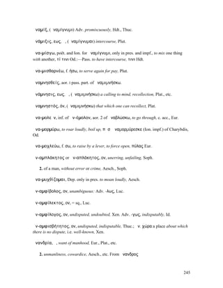 ἀναµίξ, (ἀναµίγνυµι) Adv. promiscuously, Hdt., Thuc.

ἀνάµιξις, εως, ἡ, (ἀναµίγνυµαι) intercourse, Plut.

ἀνα-µίσγω, poët. and Ion. for ἀναµίγνυµι, only in pres. and impf., to mix one thing
with another, τί τινι Od.:—Pass. to have intercourse, τινι Hdt.

ἀνα-µισθαρνέω, f. ήσω, to serve again for pay, Plut.

ἀναµνησθείς, aor. I pass. part. of ἀναµιµνήσκω.

ἀνάµνησις, εως, ἡ, (ἀναµιµνήσκω) a calling to mind, recollection, Plat., etc.

ἀναµνηστός, όν, (ἀναµιµνήσκω) that which one can recollect, Plat.

ἀνα-µολεῖν, inf. of ἀν-έµολον, aor. 2 of ἀναβλώσκω, to go through, c. acc., Eur.

ἀνα-µορµύρω, to roar loudly, boil up, πᾶσʼ ἀναµορµύρεσκε (Ion. impf.) of Charybdis,
Od.

ἀνα-µοχλεύω, f. σω, to raise by a lever, to force open, πύλας Eur.

ἀν-αµπλάκητος or ἀν-απλάκητος, ον, unerring, unfailing, Soph.

   2. of a man, without error or crime, Aesch., Soph.

ἀνα-µυχθίζοµαι, Dep. only in pres. to moan loudly, Aesch.

ἀν-αµφίβολος, ον, unambiguous: Adv. -λως, Luc.

ἀν-αµφίλεκτος, ον, = sq., Luc.

ἀν-αµφίλογος, ον, undisputed, undoubted, Xen. Adv. -γως, indisputably, Id.

ἀν-αµφισβήτητος, ον, undisputed, indisputable, Thuc.; ἀν. χώρα a place about which
there is no dispute, i.e. well-known, Xen.

ἀνανδρία, ἡ, want of manhood, Eur., Plat., etc.

   2. unmanliness, cowardice, Aesch., etc. From ἄνανδρος



                                                                                      245
 