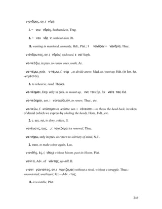 ἄν-ανδρος, ον, (ἀνήρ):

   I. = ἄνευ ἀνδρός, husbandless, Trag.

   2. = ἄνευ ἀνδρῶν, without men, Ib.

   II. wanting in manhood, unmanly, Hdt., Plat.; τὸ ἄνανδρον = ἀνανδρία, Thuc.

ἀν-άνδρωτος, ον, (ἀνδρόω) widowed, εὐναί Soph.

ἀνα-νεάζω, in pres. to renew ones youth, Ar.

ἀνα-νέµω, poët. ἀν-νέµω, f. -νεµῶ, to divide anew: Med. to count up, Hdt. (in Ion. fut.
-νεµέεται).

   2. to rehearse, read, Theocr.

ἀνα-νέοµαι, Dep. only in pres. to mount up, ἀννεῖται (Ep. for ἀνανεῖται) Od.

ἀνα-νεόοµαι, aor. I ἀνενεωσάµην, to renew, Thuc., etc.

ἀνα-νεύω, f. -νεύσοµαι or -νεύσω: aor. I ἀνένευσα:—to throw the head back, in token
of denial (which we express by shaking the head), Hom., Hdt., etc.

   2. c. acc. rei, to deny, refuse, Il.

ἀνανέωσις, εως, ἡ, (ἀνανεόοµαι) a renewal, Thuc.

ἀνα-νήφω, only in pres. to return to sobriety of mind, N.T.

   2. trans. to make sober again, Luc.

ἀν-ανθής, ές, (ἄνθος) without bloom, past its bloom, Plat.

ἄναντα, Adv. of ἀνάντης, up-hill, Il.

ἀν-αντᾰγώνιστος, ον, (ἀγωνίζοµαι) without a rival, without a struggle, Thuc.:
uncontested, unalloyed, Id.:—Adv. -τως.

   II. irresistible, Plut.



                                                                                    246
 