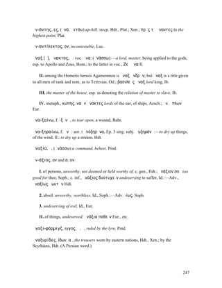 ἀν-άντης, ες, (ἀνά, ἀντάω) up-hill, steep, Hdt., Plat., Xen.; πρὸς τὸ ἄναντες to the
highest point, Plat.

ἀν-αντίλεκτος, ον, incontestable, Luc.

ἄναξ [ᾰ], ἄνακτος, ὁ: voc. ἄνα: (ἀνάσσω):—a lord, master, being applied to the gods,
esp. to Apollo and Zeus, Hom.; to the latter in voc., Ζεῦ ἄνα Il.

    II. among the Homeric heroes Agamemnon is ἄναξ ἀνδρῶν; but ἄναξ is a title given
to all men of rank and note, as to Teiresias, Od.; βασιλεὺς ἄναξ lord king, Ib.

   III. the master of the house, esp. as denoting the relation of master to slave, Ib.

   IV. metaph., κώπης, ναῶν ἄνακτες lords of the oar, of ships, Aesch.; ἄν. ὅπλων
Eur.

ἀνα-ξαίνω, f. -ξᾰνῶ, to tear open, a wound, Babr.

ἀνα-ξηραίνω, f. ᾰνῶ: aor. I ἀνέξηρᾱνα, Ep. 3 sing. subj. ἀγξηράνῃ:—to dry up things,
of the wind, Il.; to dry up a stream, Hdt.

ἀναξία, ἡ, (ἀνάσσω) a command, behest, Pind.

ἀν-άξιος, ον and α, ον:

   I. of persons, unworthy, not deemed or held worthy of, c. gen., Hdt.; ἀνάξιον σοῦ too
good for thee, Soph.; c. inf., ἀνάξιος δυστυχεῖν undeserving to suffer, Id.:—Adv.,
ἀναξίως ἑωυτῶν Hdt.

   2. absol. unworthy, worthless, Id., Soph.:—Adv. -ίως, Soph.

   3. undeserving of evil, Id., Eur.

   II. of things, undeserved, ἀνάξια παθεῖν Eur., etc.

ἀναξι-φόρµιγξ, ιγγος, ὁ, ἡ, ruled by the lyre, Pind.

ἀναξυρίδες, ίδων, αἱ, the trousers worn by eastern nations, Hdt., Xen.; by the
Scythians, Hdt. (A Persian word.)




                                                                                         247
 