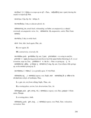 ἀνα-ξύω [ῡ], f. -ξύσω, to scrape up or off:—Pass., ἀναξυσθείς (aor. I part.) having the
surface scraped off, Plut.

ἀνα-οίγω, f. ξω, Ep. for ἀνοίγω, Il.

ἀνα-παιδεύω, f. σω, to educate afresh, Ar.

ἀνάπαιστος, ον, struck back, rebounding: as Subst. an anapaest (i.e. a dactyl
reversed), an anapaestic verse, Ar.; ἀνάπαιστα, τά, anapaestics, satire, Plut. From
ἀναπαίω

ἀνα-παίω, f. σω, to strike back.

ἀνά-πᾰλιν, Adv. back again, Plat., etc.

   II. over again, Id.

   III. contrariwise, reversely, Id.

ἀνα-πάλλω, poët. ἀµ-πάλλω: Ep. aor. 2 part. ἀµπεπαλών:—to swing to and fro,
ἀµπεπαλὼν ἔγχος having poised and drawn back the spear before throwing it, Il.: to set
in motion, urge on, Eur.; ἀµπάλλειν τὰ κῶλα Ar.:—Pass. to spring up, ὡς ὅτε
ἀναπάλλεται ἰχθύς, ὣς πληγεὶς ἀνέπαλτο (3 sing. Ep. aor. 2) as when a fish springs
up, so he smitten sprang up, Il.

ἀνα-πάσσω, f. -πάσω [ᾰ], to sprinkle upon, τί τινι Pind.

ἀνάπαυλα, ης, ἡ, (ἀναπαύω) repose, rest, Soph.; κατʼ ἀναπαύλας διῃρῆσθαι to be
divided into reliefs, of workmen, Thuc.

   2. c. gen. rei, rest from a thing, Soph., Thuc., etc.

   II. a resting-place, an inn, Lat. deversorium, Eur., Ar.

ἀνάπαυµα, poët. ἄµπ-, ατος, τό, (ἀναπαύω) a repose, rest, Hes.; µεριµνῶν from
cares, Theogn.

   2. a resting-place, Anth.

ἀνάπαυσις, poët. ἄµπ-, εως, ἡ, (ἀναπαύω) repose, rest, Pind., Xen.: relaxation,
recreation, Xen.



                                                                                      248
 