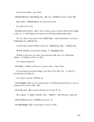 2. rest from a thing, c. gen., Thuc.

ἀναπαυστήριος or -παυτήριος, Ion. ἀµπ-, ον, (ἀναπαύω) of or for resting, Hdt.

   II. as Subst. ἀναπαυστήριον, τό, a time of rest, Xen.

   2. a place of rest, Luc.

ἀνα-παύω, poët. and Ion. ἀµπ-, f. σω, to make to cease, to stop or hinder from a thing,
c. gen., Il.; ἀν. τινά τινος to give him rest or relief from a thing, Soph., Dem.

   2. c. acc. only, to stop, put an end to, βοήν Soph.:—more commonly, to rest, halt, τὸ
στράτευµα, τοὺς ναύτας Xen.

   3. rarely intr. in sense of Med. to take rest, ἀναπαύοντες Thuc.; ἀνέπαυεν Xen.

   II. Med. and Pass. to desist from a thing, ἀπὸ ναυµαχίας Thuc.

   2. absol. to take ones rest, sleep, Lat. pernoctare, Hdt., Eur., etc.; of the dead,
Theocr.:—of soldiers, to halt, rest, Xen.

   3. to regain strength, Id.

ἀνα-πείθω, f. -πείσω, to bring over, convince, Xen.:—Pass., Thuc.

   2. to persuade, move to do a thing, c. acc. pers. et inf., Hdt., Att.; ἀν. τινά τι to
persuade one of a thing, Ar.

   3. to seduce, mislead, τινά Hdt., etc.

ἀνα-πειράοµαι, Dep. to try or attempt again: as a military and naval term, to renew or
continue their exercises, Hdt., Thuc.

ἀνα-πείρω, poët. ἀµπ-, to pierce through, fix on a spit, Il., Ar.

   II. to impale, ἐπὶ ξύλου τινά Hdt.: Pass., ἀποθανεῖν ἀναπᾰρείς (aor. 2 part.) Id.

ἀναπειστήριος, α, ον, (ἀναπείθω) persuasive, Ar.

ἀνα-πεµπάζοµαι, Dep. to count again, count over, Plat.




                                                                                           249
 
