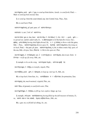 ἀνα-πέµπω, poët. ἀµπ-, f. ψω, to send up from below, Aesch.: to send forth, Pind.:—
Med. to send up from oneself, Xen.

   2. to send up, from the coast inland, esp. into Central Asia, Thuc., Xen.

   II. to send back, Pind.

ἀναπεπταµένος, pf. part. pass. of ἀναπετάννυµι.

ἀναπεσεῖν, aor. 2 inf. of ἀναπίπτω.

ἀνα-πετάννῡµι or -ύω, later ἀνα-πετάω: f. -πετάσω [ᾰ], Att. -πετῶ:—poët. ἀµπ-:—
to spread out, unfold, unfurl sails, Il.; ἀν. βόστρυχον to let the hair flow loose, Eur.;
φάος ἀµπετάσας having shed light abroad, Id.; ἀν. τὰς πύλας to throw wide the gates,
Hdt.:—Pass., ἀναπεπταµένος thrown open, Il.; ἀλώπηξ ἀναπιτναµένη a fox lying on
its back, Pind.:—the part. pf. pass. ἀναπεπταµένος, η, ον, is often a mere Adj. open, of
the sea, Hdt.; of eyes, Xen.; δίαιτα ἀν. life in the open air, Plut.

ἀνα-πέτοµαι, f. -πτήσοµαι: aor. 2 ἀν-επτόµην or ἀνεπτάµην, also in act. form ἀν-
έπτην:—to fly up, fly away, Hdt., etc.

   2. metaph. to be on the wing, ἀνεπτόµαν Soph.; ἀνέπταν φόβῳ Id.

ἀνα-πήγνυµι, f. -πήξω, to transfix, impale, Plut.

ἀνα-πηδάω, poët. ἀµπ-, f. -ήσοµαι, to leap up, start up, Il., Hdt., etc.

   II. to leap back, from fear, Ar.; ἀνεπήδησεν ἐπὶ τὴν̓͂Εστίαν, for protection, Xen.

ἀνά-πηρος, ον, much maimed, crippled, Plat., etc.

ἀναπῑδύω, of ground, to send forth water, Plut.

ἀνα-πίµπληµι, f. -πλήσω, to fill up, Lat. explere, Epigr. ap. Luc.

    2. metaph., πότµον ἀναπλήσαντες having filled up the full measure of misery, Il.;
so, ἀναπλῆσαι οἶτον, κακά, ἄλγεα, κήδεα Hom., Hdt., etc.

   II. c. gen. rei, to fill full of a thing, Ar., etc.




                                                                                     250
 