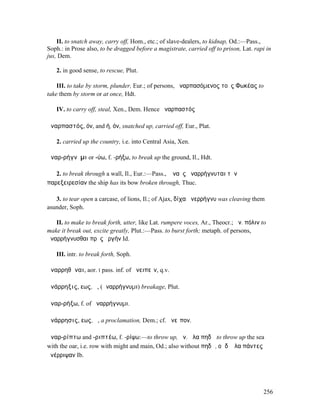 II. to snatch away, carry off, Hom., etc.; of slave-dealers, to kidnap, Od.:—Pass.,
Soph.: in Prose also, to be dragged before a magistrate, carried off to prison, Lat. rapi in
jus, Dem.

   2. in good sense, to rescue, Plut.

    III. to take by storm, plunder, Eur.; of persons, ἀναρπασόµενος τοὺς Φωκέας to
take them by storm or at once, Hdt.

   IV. to carry off, steal, Xen., Dem. Hence ἀναρπαστός

ἀναρπαστός, όν, and ή, όν, snatched up, carried off, Eur., Plat.

   2. carried up the country, i.e. into Central Asia, Xen.

ἀναρ-ρήγνῡµι or -ύω, f. -ρήξω, to break up the ground, Il., Hdt.

   2. to break through a wall, Il., Eur.:—Pass., ἡ ναῦς ἀναρρήγνυται τὴν
παρεξειρεσίαν the ship has its bow broken through, Thuc.

   3. to tear open a carcase, of lions, Il.; of Ajax, δίχα ἀνερρήγνυ was cleaving them
asunder, Soph.

   II. to make to break forth, utter, like Lat. rumpere voces, Ar., Theocr.; ἀν. πόλιν to
make it break out, excite greatly, Plut.:—Pass. to burst forth; metaph. of persons,
ἀναρρήγνυσθαι πρὸς ὀργήν Id.

   III. intr. to break forth, Soph.

ἀναρρηθῆναι, aor. I pass. inf. of ἀνειπεῖν, q.v.

ἀνάρρηξις, εως, ἡ, (ἀναρρήγνυµι) breakage, Plut.

ἀναρ-ρήξω, f. of ἀναρρήγνυµι.

ἀνάρρησις, εως, ἡ, a proclamation, Dem.; cf. ἀνεῖπον.

ἀναρ-ρίπτω and -ριπτέω, f. -ρίψω:—to throw up, ἀν. ἅλα πηδῷ to throw up the sea
with the oar, i.e. row with might and main, Od.; also without πηδῷ, οἱ δʼ ἅλα πάντες
ἀνέρριψαν Ib.




                                                                                        256
 