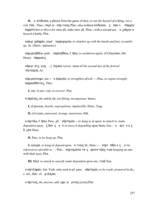 II. ἀν. κίνδυνον, a phrase from the game of dice, to run the hazard of a thing, run a
risk, Hdt., Thuc.; περί or ὑπέρ τινος Plut.;-also without κίνδυνον, ἐς ἅπαν τὸ ὑπάρχον
ἀναρρίπτειν to throw for ones all, stake ones all, Thuc.; with a second acc. ἀν. µάχην to
hazard a battle, Plut.

ἀναρ-ρῐχάοµαι, impf. ἀνερριχώµην, to clamber up with the hands and feet, scramble
up, Ar. (Deriv. unknown.)

ἀναρ-ροιβδέω, poët. ἀναροιβδέω, f. ήσω, to suckdown again, of Charybdis, Od.
Hence ἀνάρρυσις

ἀνάρ-ρῡσις, εως, ἡ, (ῥύοµαι) rescue: name of the second day of the festival
Ἀπατούρια, Ar.

ἀναρ-ρώννυµι, aor. I ἀν-έρρωσα, to strengthen afresh:—-Pass. to regain strength,
ἀναρρωσθέντες, Thuc.

   2. intr. in aor. I act. to recover, Plut.

ἀν-άρσιος, ον, and α, ον, not fitting, incongruous: hence,

   I. of persons, hostile, unpropitious, implacable, Hom., Trag.

   II. of events, untoward, strange, monstrous, Hdt.

ἀν-αρτάω, f. ήσω: Pass., pf. ἀνήρτηµαι:—to hang to or upon, to attach to, make
dependent upon, ἐς θεοὺς ἀν. τι to leave it depending upon them, Eur.; ἀν. ἑαυτὸν εἰς
δῆµον Dem.

   II. Pass. to be hung up, Plat.

    2. metaph. to hang or depend upon, ἔκ τινος Id., Dem.:—ἀνηρτῆσθαι εἰς. . to be
referred or referable to. . , Plat.; ἀνηρτηµένοι ταῖς ὄψεσιν πρός τινα hanging on one
with their eyes, Plut.

   III. Med. to attach to oneself, make dependent upon one, τινά Xen.

ἀν-αρτέοµαι, Ion. Verb, only used in pf. pass. ἀνάρτηµαι, to be ready, prepared to do,
c. inf., Hdt.: cf. ἀρτέοµαι.

ἀν-άρτιος, ον, uneven, odd, opp. to ἄρτιος (even),Plat.


                                                                                     257
 