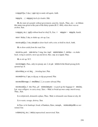 ἀν-αρχαΐζω, f. σω, (ἀρχαῖος) to make old again, Anth.

ἀναρχία, ἡ, (ἄναρχος) lack of a leader, Hdt.

    II. the state of a people without government, anarchy, Aesch., Thuc., etc.:—at Athens
this name was given to the year of the thirty tyrants (B. C. 404), when there was no
archon, Xen.

ἄν-αρχος, ον, (ἀρχή) without head or chief, Il., Eur.: τὸ ἄναρχον = ἀναρχία, Aesch.

ἀνα-σᾰλεύω, f. σω, to shake up, stir up, Luc.

ἀνα-σειράζω, f. σω, (σειρά) to draw back with a rein, to hold in check, Anth.

   II. to draw aside from the road, Eur.

ἀνα-σείω, poët. ἀνασ-σείω: 3 sing. Ion. impf. ἀνασσείασκε: f. -σείσω:—to shake
back, swing to and fro, move up and down, Hes.: esp. as a signal, Thuc.

   II. to stir up, N.T.

ἀνα-σεύοµαι, Pass., only in syncop. aor. 2, αἷµα ἀνέσσυτο the blood sprang forth,
spouted up, Il.

ἀνά-σιλλος or -σῑλος, ὁ, bristling hair, Plut.

ἀνα-σκάπτω, f. ψω, to dig up, to dig up ground, Plut.

ἀνα-σκεδάννυµι, f. -σκεδάσω [ᾰ], to scatter abroad, Plut.

ἀνα-σκευάζω, f. -σω: Pass., pf. ἀνεσκεύασµαι:—to pack up the baggage (τὰ σκεύη),
Lat. vasa colligere: to carry away, Xen.:—Med. to break up ones camp, march away,
Thuc., Xen.

   2. to disfurnish, dismantle a place, Thuc.: Med. to dismantle ones house or city, Id.

   3. to waste, ravage, destroy, Xen.

    4. Pass. to be bankrupt, break, of bankers, Dem.; metaph., ἀνεσκευάσµεθα we are
ruined, Eur.

ἀν-άσκητος, ον, (ἀσκέω) unpractised, unexercised, Xen.



                                                                                       258
 