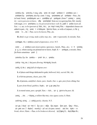 ἀγνοέω, Ep. ἀγνοιέω, 3 sing. subj. ἀγνοιῇσι: impf. ἠγνόουν: f. ἀγνοήσω: aor. I
ἠγνόησα Ep. ἠγνοίησα, also Ep. contr. 3 sing. ἀγνώσασκε: pf. ἠγνόηκα:—Pass., fut.
(of med. form) ἀγνοήσοµαι: aor. I ἠγνοήθην: pf. ἠγνόηµαι: (from *ἄγνοος = ἀγνώς
II):—not to perceive or know, ἄνδρʼ ἀγνοίησασʼ from not recognising him, Od.: mostly
with negat., οὐκ ἡγνοίησεν, i.e. he perceived or knew well, Il.; µηδὲν ἀγνόει learn all,
Eur.:—c. acc. to be ignorant of, Hdt., Att.; ἀγν. περί τινος Plat.:—dependent clauses are
added in part., τίς ἀγνοεῖ τὸν πόλεµον ἥξοντα; Dem.; or with a Conjunct., οὐδεὶς
ἀγνοεῖ ὅτι. ., Id.:—Pass. not to be known, Plat., etc.

   II. absol. to go wrong, make a false step, etc.; ἀγνοῶν ignorantly, by mistake, Xen.

ἀγνόηµα, τό, (ἀγνοέω) a fault of ignorance, error, N.T.

ἄγνοιᾰ, ἡ, (ἀγνοέω) want of perception, ignorance, Aesch., Thuc., etc.; ἥν ὐπʼ ἀγνοίας
ὁρᾷς, i.e. whom seeing you pretend not to know, Soph. II. = ἀγνόηµα, a mistake, Dem.
[In Poets sometimes ἀγνοίᾱ.]

ἀγνοιέω, Ep. for ἀγνοέω:—ἀγνοίῃσι, v. ἀγνοέω.

ἁγνό-ρῠτος, ον, (ῥέω) pure-flowing, ποταµός Aesch.

ἁγνός, ή, όν, (ἅγος) full of religious awe:

   I. of places and things dedicated to gods, hallowed, holy, sacred, Od., Att.

   2. of divine persons, chaste, pure, Od.

   II. of persons, undefiled, chaste, pure, Aesch., Eur.: c. gen. pure from a thing, Eur.

   2. pure from blood, guiltless, Soph.; ἁγνὸς χεῖρας Eur.

   3. in moral sense, pure, upright, Xen.:—Adv., ἁγνῶς ἔχειν to be pure, Id.

ἀγνος, ἡ, Att. ὁ, = λύγος, a willow-like tree, vitex agnus castus, h. Hom.

ἁγνότης, ητος, ἡ, (ἁγνός) purity, chastity, N.T.

ἄγνῦµι, 3 dual ἄγνῦτον: f. ἄξω: aor. I ἔαξα, ἦξα, imper. ἆξον: part. ἄξας:—Pass.,
ἄγνῠµαι: aor. 2 ἐάγην [ᾰ mostly]:—pf. act. (in pass. sense) ἔᾱγα, Ion. ἔηγα:— to
break, shiver, Hom.:—Pass. to be broken or shivered, ἄγη ξίφος Il.; ἐάγη δόρυ Ib.;


                                                                                            26
 