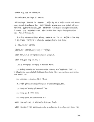 ἀν-άσσᾱτος, Dor. for ἀνήσσητος.

ἀνασσείασκον, Ion. impf. of ἀνασείω.

ἀνάσσω, impf. ἤνασσον, Ep. ἄνασσον: f. ἀνάξω: Ep. aor. I ἄναξα:—to be lord, master,
owner, to rule, in a place, c. dat., Ἄργεϊ, νήσοισι ἀν.; or c. gen. to be lord of, rule over,
Τενέδοιο, Ἀργείων Hom.: also, µετʼ ἀθανάτοισι ἀν. to be first among the immortals,
Il.:—Med., τρὶς ἀνάξασθαι γένεα ἀνδρῶν to have been king for three generations,
Od.:—Pass. to be ruled, Ib.

   II. in Trag. metaph. of things, κώπης ἀνάσσειν, etc., Eur., cf. ἄναξ IV:—Pass., παρʼ
ὅτῳ σκῆπτρον ἀνάσσεται by whom the sceptre is held as lord, Soph.

ἀν-ᾴσσω, Att. for ἀναΐσσω.

ἀνάστα, for ἀνάστηθι, aor. 2 imp. of ἀνίστηµι.

ἀναστᾰδόν, Adv. (ἀνίστηµι) standing up, upright, Il.

ἀνάστᾰσις, gen. εως, Ion. ιος, ἡ:

   I. act. (ἀνίστηµι) a raising up of the dead, Aesch.

    2. a making men rise and leave their place, removal, as of suppliants, Thuc.; ἀν.
τῆσʼΙωνίας the removal of all the Greeks from Ionia, Hdt.:—an overthrow, destruction,
ruin, Aesch., Eur.

   3. a setting up, restoration, τειχῶν Dem.

   II. (ἀνίστᾰµαι) a standing or rising up, in token of respect, Plat.

   2. a rising and moving off, removal, Thuc.

   3. a rising up, ἐξ ὕπνου Soph.

   4. a rising again, the Resurrection, N.T.

ἀναστᾰτήρ and -της, ὁ, (ἀνίστηµι) a destroyer, Aesch.

ἀνάστᾰτος, ον, (ἀνίστᾰµαι) made to rise up and depart, driven from ones home, Hdt.



                                                                                         260
 