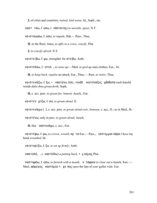 2. of cities and countries, ruined, laid waste, Id., Soph., etc.

ἀναστᾰτόω, f. ώσω, (ἀνάστατος) to unsettle, upset, N.T.

ἀνα-σταυρόω, f. ώσω, to impale, Hdt.:—Pass., Thuc.

   II. in the Rom. times, to affix to a cross, crucify, Plut.

   2. to crucify afresh, N.T.

ἀνα-στείβω, f. ψω, strengthd. for στείβω, Anth.

ἀνα-στέλλω, f. -στελῶ, to raise up:—Med. to gird up ones clothes, Eur., Ar.

   II. to keep back, repulse an attack, Eur., Thuc.:—Pass. to retire, Thuc.

ἀνα-στενάζω, f. ξω, = ἀναστένω, Hdt.; τοιάδʼ ἀνεστέναζες ἐχθόδοπα such hateful
words didst thou groan forth, Soph.

   II. c. acc. pers. to groan for, lament, Aesch., Eur.

ἀνα-στενᾰχίζω, f. σω, to groan aloud, Il.

ἀνα-στενάχω [ᾰ], c. acc. pers. to groan aloud over, bemoan, c. acc., Il.; so in Med., Ib.

ἀνα-στένω, only in pres. to groan aloud, Aesch.

   II. like ἀναστενάχω, c. acc., Eur.

ἀνα-στέφω, f. ψω, to crown, wreath, κρᾶτα Eur.:—Pass., ἀνέστεµµαι κάρα I have my
head wreathed, Id.

ἀνα-στηρίζω, f. ξω, to set up firmly, Anth.

ἀναστολή, ἡ, (ἀναστέλλω) a putting back, τῆς κόµης Plut.

ἀναστοµόω, f. ώσω, to furnish with a mouth, ἀν. τάφρον to clear out a trench, Xen.:—
Med., φάρυγος ἀναστόµου τὸ χεῖλος open the lips of your gullet wide, Eur.




                                                                                      261
 