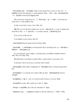 ἀνα-στρέφω, poët. ἀν-στρέφω, f. ψω, to turn upside down, upset, Il., Eur., etc.; ἀν.
καρδίαν to upset the stomach, i.e. cause sickness, Thuc.:—Pass., ὄρος ἀνεστραµµένον
ἐν τῇ ζητήσει turned up by digging, Hdt.

   II. to turn back, bring back, τινὰ ἐξ Ἅδιου Soph.; ὄµµʼ ἀν. κύκλῳ to roll ones eye
about, Eur.: to rally soldiers, Xen.

   2. intr. to turn back, return, retire, Hdt., Att.

   III. Pass. to be or dwell in a place, Lat. versari, ἄλλην γαῖαν ἀν. to go to a place and
dwell there, Od.; ἀν. ἐνἌργει Eur.:—to conduct oneself, ὡς δεσπότης Xen.

   2. to revolve, of the sun, Id.

   3. of soldiers, to face about, rally, Id.

ἀν-αστρολόγητος, ον, ignorant of astrology, Strab.

ἀναστροφή, ἡ, (ἀναστρέφω) a turning upside down, upsetting, Eur.; εἰς ἀναστροφὴν
διδόναι = ἀναστρέφειν, Id.

    2. a turning back, return, Soph.: a wheeling about, of soldiers, whether to flee or
rally, Xen.; of a ship, Thuc.

   II. (from Pass.) a dwelling in a place, Plut.: a mode of life, conversation, N.T.

   2. the place where one tarries, an abode, haunt, Aesch.

ἀναστρωφάω, only in pres., Frequentat. of ἀναστρέφω (intr.), to keep turning about,
Od.

ἀνα-σύροµαι [ῡ], to pull up ones clothes, Hdt.; pf. part. ἀνασεσυρµένος obscene,
Theophr.

ἀνα-σφάλλω, f. -σφᾰλῶ, intr. to rise from a fall or illness, to recover, Babr.

ἀνα-σχεθέειν, contr. -θεῖν, poët. aor. 2 inf. of ἀνέχω.

ἀνα-σχεῖν, -σχέσθαι, aor. 2 inf. act. and med. of ἀνέχω.

ἀνάσχεσις, εως, ἡ, (ἀνέχοµαι) a taking on oneself, endurance, τῶν δεινῶν Plut.



                                                                                          262
 