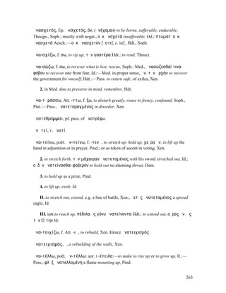 ἀνασχετός, Ep. ἀνσχετός, όν, (ἀνέχοµαι) to be borne, sufferable, endurable,
Theogn., Soph.; mostly with negat., οὐκ ἀνσχετά insufferable, Od.; πτώµατʼ οὐκ
ἀνασχετά Aesch.:—οὐκ ἀνασχετόν [ἐστι], c. inf., Hdt., Soph.

ἀνα-σχίζω, f. σω, to rip up, τὴν γαστέρα Hdt.: to rend, Theocr.

ἀνα-σώζω, f. σω, to recover what is lost, rescue, Soph.: Med., ἀνασώζεσθαί τινα
φόβου to recover one from fear, Id.:—Med. in proper sense, ἀν. τὴν ἀρχήν to recover
the government for oneself, Hdt.:—Pass. to return safe, of exiles, Xen.

   2. in Med. also to preserve in mind, remember, Hdt.

ἀνα-τᾰράσσω, Att. -ττω, f. ξω, to disturb greatly, rouse to frenzy, confound, Soph.,
Plat.:—Pass., ἀνατεταραγµένος in disorder, Xen.

ἀνατέθραµµαι, pf. pass. of ἀνατρέφω.

ἀνᾱτεί, v. ἀνατί.

ἀνα-τείνω, poët. ἀν-τείνω, f. -τενῶ, to stretch up, hold up, χεῖρα ἀν. to lift up the
hand in adjuration or in prayer, Pind.; or as token of ascent in voting, Xen.

   2. to stretch forth, τὴν µάχαιραν ἀνατεταµένος with his sword stretched out, Id.;
οὐδὲν ἀνατείνασθαι φοβερόν to hold out no alarming threat, Dem.

   3. to hold up as a prize, Pind.

   4. to lift up, exalt, Id.

   II. to stretch out, extend, e.g. a line of battle, Xen.; ἀετὸς ἀνατεταµένος a spread
eagle, Id.

   III. intr.to reach up, πέδιλα ἐς γόνυ ἀνατείνοντα Hdt.: to extend out, οὖρος ἀν. ἐς
τὴν Οἴτην Id.

ἀνα-τειχίζω, f. Att. -ιῶ, to rebuild, Xen. Hence ἀνατειχισµός

ἀνατειχισµός, ὁ, a rebuilding of the walls, Xen.

ἀνα-τέλλω, poët. ἀν-τέλλω: aor. I -έτειλα:—to make to rise up or to grow up, Il.:—
Pass., φλὸξ ἀνατελλοµένη a flame mounting up, Pind.


                                                                                        263
 