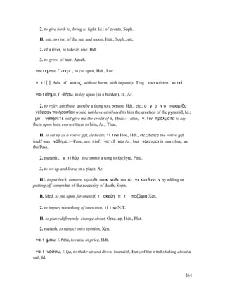2. to give birth to, bring to light, Id.: of events, Soph.

   II. intr. to rise, of the sun and moon, Hdt., Soph., etc.

   2. of a river, to take its rise, Hdt.

   3. to grow, of hair, Aesch.

ἀνα-τέµνω, f. -τεµῶ, to cut open, Hdt., Luc.

ἀνᾱτί [ῑ], Adv. of ἄνατος, without harm, with impunity, Trag.: also written ἀνατεί.

ἀνα-τίθηµι, f. -θήσω, to lay upon (as a burden), Il., Ar.

   2. to refer, attribute, ascribe a thing to a person, Hdt., etc.; οὐ γὰρ ἂν οἱ πυραµίδα
ἀνέθεσαν ποιήσασθαι would not have attributed to him the erection of the pyramid, Id.;
ἐµοὶ ἀναθήσετε will give me the credit of it, Thuc.:—also, ἀν. τινὶ πράλµατα to lay
them upon him, entrust them to him, Ar., Thuc.

    II. to set up as a votive gift, dedicate, τί τινι Hes., Hdt., etc.; hence the votive gift
itself was ἀνάθηµα:—Pass., aor. I inf. ἀνατεθῆναι Ar.; but ἀνάκειµαι is more freq. as
the Pass.

   2. metaph., ἀν. τι λύρᾳ to commit a song to the lyre, Pind.

   3. to set up and leave in a place, Ar.

    III. to put back, remove, προσθεῖσα κἀναθεῖσα τοῦ γε κατθανεῖν by adding or
putting off somewhat of the necessity of death, Soph.

   B. Med. to put upon for oneself, τὰ σκεύη ἐπὶ τὰ ὑποζύγια Xen.

   2. to impart something of ones own, τί τινι N.T.

   II. to place differently, change about, Orac. ap. Hdt., Plat.

   2. metaph. to retract ones opinion, Xen.

ἀνα-τῑµάω, f. ήσω, to raise in price, Hdt.

ἀνα-τῐνάσσω, f. ξω, to shake up and down, brandish, Eur.; of the wind shaking about a
sail, Id.



                                                                                           264
 