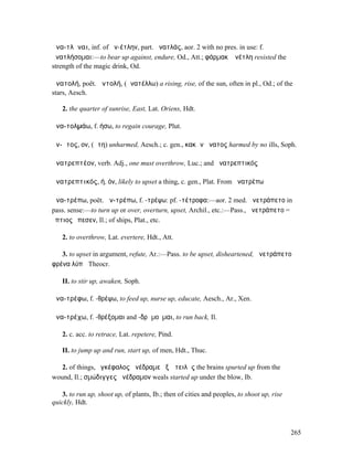 ἀνα-τλῆναι, inf. of ἀν-έτλην, part. ἀνατλάς, aor. 2 with no pres. in use: f.
ἀνατλήσοµαι:—to bear up against, endure, Od., Att.; φάρµακʼ ἀνέτλη resisted the
strength of the magic drink, Od.

ἀνατολή, poët. ἀντολή, (ἀνατέλλω) a rising, rise, of the sun, often in pl., Od.; of the
stars, Aesch.

   2. the quarter of sunrise, East, Lat. Oriens, Hdt.

ἀνα-τολµάω, f. ήσω, to regain courage, Plut.

ἄν-ᾱτος, ον, (ἄτη) unharmed, Aesch.; c. gen., κακῶν ἄνατος harmed by no ills, Soph.

ἀνατρεπτέον, verb. Adj., one must overthrow, Luc.; and ἀνατρεπτικός

ἀνατρεπτικός, ή, όν, likely to upset a thing, c. gen., Plat. From ἀνατρέπω

ἀνα-τρέπω, poët. ἀν-τρέπω, f. -τρέψω: pf. -τέτροφα:—aor. 2 med. ἀνετράπετο in
pass. sense:—to turn up or over, overturn, upset, Archil., etc.:—Pass., ἀνετράπετο =
ὕπτιος ἔπεσεν, Il.; of ships, Plat., etc.

   2. to overthrow, Lat. evertere, Hdt., Att.

   3. to upset in argument, refute, Ar.:—Pass. to be upset, disheartened, ἀνετράπετο
φρένα λύπᾳ Theocr.

   II. to stir up, awaken, Soph.

ἀνα-τρέφω, f. -θρέψω, to feed up, nurse up, educate, Aesch., Ar., Xen.

ἀνα-τρέχω, f. -θρέξοµαι and -δρᾰµοῦµαι, to run back, Il.

   2. c. acc. to retrace, Lat. repetere, Pind.

   II. to jump up and run, start up, of men, Hdt., Thuc.

   2. of things, ἐγκέφαλος ἀνέδραµε ἐξ ὠτειλῆς the brains spurted up from the
wound, Il.; σµώδιγγες ἀνέδραµον weals started up under the blow, Ib.

   3. to run up, shoot up, of plants, Ib.; then of cities and peoples, to shoot up, rise
quickly, Hdt.



                                                                                           265
 
