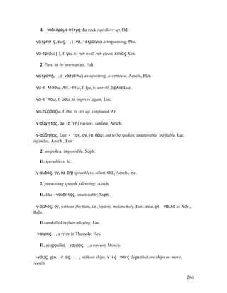 4. ἀναδέδροµε πέτρη the rock ran sheer up, Od.

ἀνάτρησις, εως, ἡ, (ἀνά, τετραίνω) a trepanning, Plut.

ἀνα-τρίβω [ῑ], f. ψω, to rub well, rub clean, κύνας Xen.

   2. Pass. to be worn away, Hdt.

ἀνατροπή, ἡ, (ἀνατρέπω) an upsetting, overthrow, Aesch., Plat.

ἀνα-τῠλίσσω, Att. -ττω, f. ξω, to unroll, βιβλία Luc.

ἀνα-τῠπόω, f. ώσω, to impress again, Luc.

ἀνα-τυρβάζω, f. σω, to stir up, confound, Ar.

ἀν-αύγητος, ον, (αὐγή) rayless, sunless, Aesch.

ἀν-αύδητος, Dor. -ᾱτος, ον, (αὐδάω) not to be spoken, unutterable, ineffable, Lat.
infandus, Aesch., Eur.

   2. unspoken, impossible, Soph.

   II. speechless, Id.

ἄν-αυδος, ον, (αὐδή) speechless, silent, Od., Aesch., etc.

   2. preventing speech, silencing, Aesch.

   II. like ἀναύδητος, unutterable, Soph.

ἄν-αυλος, ον, without the flute, i.e. joyless, melancholy, Eur.: neut. pl. ἄναυλα as Adv.,
Babr.

   II. unskilled in flute-playing, Luc.

Ἄναυρος, ὁ, a river in Thessaly, Hes.

   II. as appellat. ἄναυρος, ὁ, a torrent, Mosch.

ἄ-ναυς, gen. ἄνᾱος, ὁ, ἡ, without ships, νᾶες ἄναες ships that are ships no more,
Aesch.


                                                                                       266
 