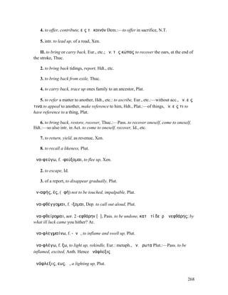 4. to offer, contribute, εἰς τὸ κοινόν Dem.:—to offer in sacrifice, N.T.

   5. intr. to lead up, of a road, Xen.

    II. to bring or carry back, Eur., etc.; ἀν. τὰς κώπας to recover the oars, at the end of
the stroke, Thuc.

   2. to bring back tidings, report, Hdt., etc.

   3. to bring back from exile, Thuc.

   4. to carry back, trace up ones family to an ancestor, Plat.

   5. to refer a matter to another, Hdt., etc.: to ascribe, Eur., etc.:—without acc., ἀν. εἴς
τινα to appeal to another, make reference to him, Hdt., Plat.:—of things, ἀν. εἴς τι to
have reference to a thing, Plat.

   6. to bring back, restore, recover, Thuc.:—Pass. to recover oneself, come to oneself,
Hdt.:—so also intr. in Act. to come to oneself, recover, Id., etc.

   7. to return, yield, as revenue, Xen.

   8. to recall a likeness, Plut.

ἀνα-φεύγω, f. -φεύξοµαι, to flee up, Xen.

   2. to escape, Id.

   3. of a report, to disappear gradually, Plut.

ἀν-αφής, ές, (ἁφή) not to be touched, impalpable, Plat.

ἀνα-φθέγγοµαι, f. -ξοµαι, Dep. to call out aloud, Plut.

ἀνα-φθείροµαι, aor. 2 -εφθάρην [ᾰ], Pass. to be undone, κατὰ τί δεῦρʼ ἀνεφθάρης; by
what ill luck came you hither? Ar.

ἀνα-φλεγµαίνω, f. -ᾰνῶ, to inflame and swell up, Plut.

ἀνα-φλέγω, f. ξω, to light up, rekindle, Eur.: metaph., ἀν. ἔρωτα Plut.:—Pass. to be
inflamed, excited, Anth. Hence ἀνάφλεξις

ἀνάφλεξις, εως, ἡ, a lighting up, Plut.


                                                                                          268
 